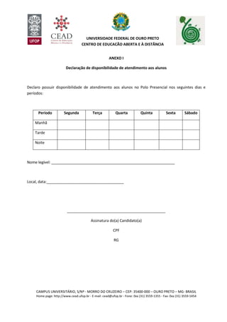 CAMPUS UNIVERSITÁRIO, S/Nº - MORRO DO CRUZEIRO – CEP: 35400-000 – OURO PRETO – MG- BRASIL
Home page: http://www.cead.ufop.br - E-mail: cead@ufop.br - Fone: 0xx (31) 3559-1355 - Fax: 0xx (31) 3559-1454
UNIVERSIDADE FEDERAL DE OURO PRETO
CENTRO DE EDUCAÇÃO ABERTA E À DISTÂNCIA
ANEXO I
Declaração de disponibilidade de atendimento aos alunos
Declaro possuir disponibilidade de atendimento aos alunos no Polo Presencial nos seguintes dias e
períodos:
Período Segunda Terça Quarta Quinta Sexta Sábado
Manhã
Tarde
Noite
Nome legível: ___________________________________________________________
Local, data:_____________________________________
_______________________________________________
Assinatura do(a) Candidato(a)
CPF
RG
 