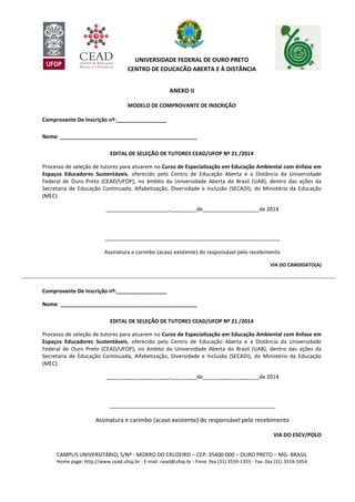 CAMPUS UNIVERSITÁRIO, S/Nº - MORRO DO CRUZEIRO – CEP: 35400-000 – OURO PRETO – MG- BRASIL
Home page: http://www.cead.ufop.br - E-mail: cead@ufop.br - Fone: 0xx (31) 3559-1355 - Fax: 0xx (31) 3559-1454
UNIVERSIDADE FEDERAL DE OURO PRETO
CENTRO DE EDUCAÇÃO ABERTA E À DISTÂNCIA
ANEXO II
MODELO DE COMPROVANTE DE INSCRIÇÃO
Comprovante De Inscrição nº:_________________
Nome: ______________________________________________
EDITAL DE SELEÇÃO DE TUTORES CEAD/UFOP Nº 21 /2014
Processo de seleção de tutores para atuarem no Curso de Especialização em Educação Ambiental com ênfase em
Espaços Educadores Sustentáveis, oferecido pelo Centro de Educação Aberta e a Distância da Universidade
Federal de Ouro Preto (CEAD/UFOP), no âmbito da Universidade Aberta do Brasil (UAB), dentro das ações da
Secretaria de Educação Continuada, Alfabetização, Diversidade e Inclusão (SECADI), do Ministério da Educação
(MEC).
_____________________,_________de___________________de 2014
___________________________________________________________
Assinatura e carimbo (acaso existente) do responsável pelo recebimento
VIA DO CANDIDATO(A)
----------------------------------------------------------------------------------------------------------------------------------------------------------------------------
Comprovante De Inscrição nº:_________________
Nome: ______________________________________________
EDITAL DE SELEÇÃO DE TUTORES CEAD/UFOP Nº 21 /2014
Processo de seleção de tutores para atuarem no Curso de Especialização em Educação Ambiental com ênfase em
Espaços Educadores Sustentáveis, oferecido pelo Centro de Educação Aberta e a Distância da Universidade
Federal de Ouro Preto (CEAD/UFOP), no âmbito da Universidade Aberta do Brasil (UAB), dentro das ações da
Secretaria de Educação Continuada, Alfabetização, Diversidade e Inclusão (SECADI), do Ministério da Educação
(MEC).
_____________________,_________de___________________de 2014
________________________________________________________
Assinatura e carimbo (acaso existente) do responsável pelo recebimento
VIA DO ESCV/POLO
 