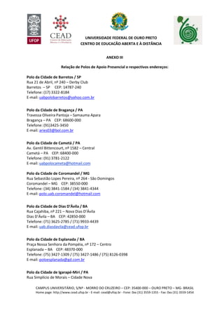 CAMPUS UNIVERSITÁRIO, S/Nº - MORRO DO CRUZEIRO – CEP: 35400-000 – OURO PRETO – MG- BRASIL
Home page: http://www.cead.ufop.br - E-mail: cead@ufop.br - Fone: 0xx (31) 3559-1355 - Fax: 0xx (31) 3559-1454
UNIVERSIDADE FEDERAL DE OURO PRETO
CENTRO DE EDUCAÇÃO ABERTA E À DISTÂNCIA
ANEXO III
Relação de Polos de Apoio Presencial e respectivos endereços:
Polo da Cidade de Barretos / SP
Rua 21 de Abril, nº 240 – Derby Club
Barretos – SP CEP: 14787-240
Telefone: (17) 3322-8184
E-mail: uabpolobarretos@yahoo.com.br
Polo da Cidade de Bragança / PA
Travessa Oliveira Pantoja – Samauma Apara
Bragança – PA CEP: 68600-000
Telefone: (91)3425-3450
E-mail: aries03@bol.com.br
Polo da Cidade de Cametá / PA
Av. Gentil Bittencourt, nº 1582 – Central
Cametá – PA CEP: 68400-000
Telefone: (91) 3781-2122
E-mail: uabpolocameta@hotmail.com
Polo da Cidade de Coromandel / MG
Rua Sebastião Lopes Pereira, nº 264 - São Domingos
Coromandel – MG CEP: 38550-000
Telefone: (34) 3841-1584 / (34) 3841-4344
E-mail: polo.uab.coromandel@hotmail.com
Polo da Cidade de Dias D’Ávila / BA
Rua Cajahiba, nº 221 – Nova Dias D’Ávila
Dias D’Ávila – BA CEP: 42850-000
Telefone: (71) 3625-2785 / (71) 9933-4439
E-mail: uab.diasdavila@cead.ufop.br
Polo da Cidade de Esplanada / BA
Praça Nossa Senhora da Pompéia, nº 172 – Centro
Esplanada – BA CEP: 48370-000
Telefone: (75) 3427-1309 / (75) 3427-1486 / (75) 8126-0398
E-mail: poloesplanada@gd.com.br
Polo da Cidade de Igarapé-Miri / PA
Rua Simplício de Morais – Cidade Nova
 