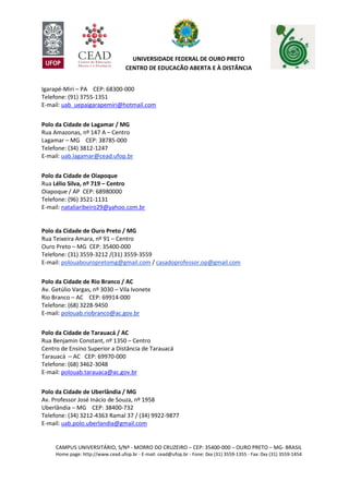 CAMPUS UNIVERSITÁRIO, S/Nº - MORRO DO CRUZEIRO – CEP: 35400-000 – OURO PRETO – MG- BRASIL
Home page: http://www.cead.ufop.br - E-mail: cead@ufop.br - Fone: 0xx (31) 3559-1355 - Fax: 0xx (31) 3559-1454
UNIVERSIDADE FEDERAL DE OURO PRETO
CENTRO DE EDUCAÇÃO ABERTA E À DISTÂNCIA
Igarapé-Miri – PA CEP: 68300-000
Telefone: (91) 3755-1351
E-mail: uab_uepaigarapemiri@hotmail.com
Polo da Cidade de Lagamar / MG
Rua Amazonas, nº 147 A – Centro
Lagamar – MG CEP: 38785-000
Telefone: (34) 3812-1247
E-mail: uab.lagamar@cead.ufop.br
Polo da Cidade de Oiapoque
Rua Lélio Silva, nº 719 – Centro
Oiapoque / AP CEP: 68980000
Telefone: (96) 3521-1131
E-mail: nataliaribeiro29@yahoo.com.br
Polo da Cidade de Ouro Preto / MG
Rua Teixeira Amara, nº 91 – Centro
Ouro Preto – MG CEP: 35400-000
Telefone: (31) 3559-3212 /(31) 3559-3559
E-mail: polouabouropretomg@gmail.com / casadoprofessor.op@gmail.com
Polo da Cidade de Rio Branco / AC
Av. Getúlio Vargas, nº 3030 – Vila Ivonete
Rio Branco – AC CEP: 69914-000
Telefone: (68) 3228-9450
E-mail: polouab.riobranco@ac.gov.br
Polo da Cidade de Tarauacá / AC
Rua Benjamin Constant, nº 1350 – Centro
Centro de Ensino Superior a Distância de Tarauacá
Tarauacá – AC CEP: 69970-000
Telefone: (68) 3462-3048
E-mail: polouab.tarauaca@ac.gov.br
Polo da Cidade de Uberlândia / MG
Av. Professor José Inácio de Souza, nº 1958
Uberlândia – MG CEP: 38400-732
Telefone: (34) 3212-4363 Ramal 37 / (34) 9922-9877
E-mail: uab.polo.uberlandia@gmail.com
 