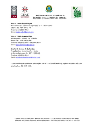 CAMPUS UNIVERSITÁRIO, S/Nº - MORRO DO CRUZEIRO – CEP: 35400-000 – OURO PRETO – MG- BRASIL
Home page: http://www.cead.ufop.br - E-mail: cead@ufop.br - Fone: 0xx (31) 3559-1355 - Fax: 0xx (31) 3559-1454
UNIVERSIDADE FEDERAL DE OURO PRETO
CENTRO DE EDUCAÇÃO ABERTA E À DISTÂNCIA
Polo da Cidade de Vitória / ES
Av. Coronel José Martins de Figueiredo, nº 45 – Tabuazeiro
Vitória – ES CEP: 29043-405
Telefone: (27) 3332-4413
E-mail: izabel.uabvit@gmail.com
Polo da Cidade de Xapuri / AC
Rua Benjamin Constant, s/n – Centro
Xapuri – AC CEP: 69930-000
Telefone: (68) 3542-2387 / (68) 9995-3110
E-mail: polouab.xapuri@ac.gov.br
Sala Verde Serrana de Quilombos
Praça Basiliano Sarmento, s/n – Centro
União dos Palmares - AL CEP: 57800-000
Telefone: (82) 3281-2120
E-mail: serranadosquilombos@gmail.com
Outras informações podem ser obtidas pelo site do CEAD (www.cead.ufop.br) e na Secretaria do Curso,
pelo telefone (31) 3559-1306.
 