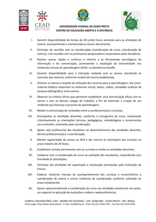 CAMPUS UNIVERSITÁRIO, S/Nº - MORRO DO CRUZEIRO – CEP: 35400-000 – OURO PRETO – MG- BRASIL
Home page: http://www.cead.ufop.br - E-mail: cead@ufop.br - Fone: 0xx (31) 3559-1355 - Fax: 0xx (31) 3559-1454
UNIVERSIDADE FEDERAL DE OURO PRETO
CENTRO DE EDUCAÇÃO ABERTA E À DISTÂNCIA
I. Garantir disponibilidade de tempo de 20 (vinte) horas semanais para as atividades de
tutoria, acompanhando e monitorando os alunos diariamente;
II. Participar de reuniões com as coordenações (coordenação de curso, coordenação de
tutoria); e de reuniões com os professores-pesquisadores responsáveis pelas disciplinas;
III. Realizar acesso rápido e contínuo à internet e às ferramentas tecnológicas da
informação e da comunicação, promovendo a ampliação da interatividade nos
ambientes virtuais de aprendizagem (AVA), na plataforma moodle;
IV. Garantir disponibilidade para a interação mediada com os alunos, atendendo às
consultas dos mesmos, conforme modelo de tutoria estabelecido;
V. Orientar os alunos a respeito da utilização dos recursos para a aprendizagem, tais como:
material didático disponível no ambiente virtual, textos, vídeos, atividades práticas de
pesquisa bibliográfica, entre outros;
VI. Observar os critérios éticos que permitam estabelecer uma comunicação eficaz com os
alunos e com os demais colegas de trabalho, a fim de estimular a criação de um
ambiente que favoreça o processo de aprendizagem;
VII. Mediar à comunicação de conteúdos entre os professores(as) e cursistas;
VIII. Acompanhar as atividades discentes, conforme o cronograma do curso, respeitando
criteriosamente as orientações técnicas, pedagógicas, metodológicas e concernentes
aos conteúdos, orientadas pela coordenação;
IX. Apoiar o(a) professor(a) das disciplinas no desenvolvimento das atividades docentes,
demais professores(as) e a coordenação;
X. Manter regularidade de acesso ao AVA e dar retorno às solicitações dos cursistas no
prazo máximo de 24 horas;
XI. Estabelecer contato permanente com os cursistas e mediar as atividades discentes;
XII. Colaborar com a coordenação do curso na avaliação dos estudantes, respondendo com
brevidade às solicitações;
XIII. Participar das atividades de capacitação e atualização promovidas pela Instituição de
Ensino;
XIV. Elaborar relatórios mensais de acompanhamento dos cursistas e encaminhá-los à
coordenação de tutoria e outras instâncias da coordenação conforme solicitado no
prazo estabelecido;
XV. Apoiar operacionalmente a coordenação do curso nas atividades presenciais nos polos,
em especial na aplicação de avaliações e vídeos e webconferências;
 