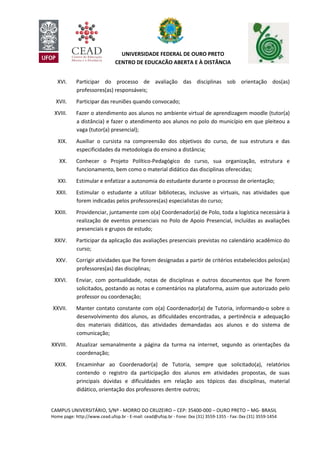 CAMPUS UNIVERSITÁRIO, S/Nº - MORRO DO CRUZEIRO – CEP: 35400-000 – OURO PRETO – MG- BRASIL
Home page: http://www.cead.ufop.br - E-mail: cead@ufop.br - Fone: 0xx (31) 3559-1355 - Fax: 0xx (31) 3559-1454
UNIVERSIDADE FEDERAL DE OURO PRETO
CENTRO DE EDUCAÇÃO ABERTA E À DISTÂNCIA
XVI. Participar do processo de avaliação das disciplinas sob orientação dos(as)
professores(as) responsáveis;
XVII. Participar das reuniões quando convocado;
XVIII. Fazer o atendimento aos alunos no ambiente virtual de aprendizagem moodle (tutor(a)
a distância) e fazer o atendimento aos alunos no polo do município em que pleiteou a
vaga (tutor(a) presencial);
XIX. Auxiliar o cursista na compreensão dos objetivos do curso, de sua estrutura e das
especificidades da metodologia do ensino a distância;
XX. Conhecer o Projeto Político-Pedagógico do curso, sua organização, estrutura e
funcionamento, bem como o material didático das disciplinas oferecidas;
XXI. Estimular e enfatizar a autonomia do estudante durante o processo de orientação;
XXII. Estimular o estudante a utilizar bibliotecas, inclusive as virtuais, nas atividades que
forem indicadas pelos professores(as) especialistas do curso;
XXIII. Providenciar, juntamente com o(a) Coordenador(a) de Polo, toda a logística necessária à
realização de eventos presenciais no Polo de Apoio Presencial, incluídas as avaliações
presenciais e grupos de estudo;
XXIV. Participar da aplicação das avaliações presenciais previstas no calendário acadêmico do
curso;
XXV. Corrigir atividades que lhe forem designadas a partir de critérios estabelecidos pelos(as)
professores(as) das disciplinas;
XXVI. Enviar, com pontualidade, notas de disciplinas e outros documentos que lhe forem
solicitados, postando as notas e comentários na plataforma, assim que autorizado pelo
professor ou coordenação;
XXVII. Manter contato constante com o(a) Coordenador(a) de Tutoria, informando-o sobre o
desenvolvimento dos alunos, as dificuldades encontradas, a pertinência e adequação
dos materiais didáticos, das atividades demandadas aos alunos e do sistema de
comunicação;
XXVIII. Atualizar semanalmente a página da turma na internet, segundo as orientações da
coordenação;
XXIX. Encaminhar ao Coordenador(a) de Tutoria, sempre que solicitado(a), relatórios
contendo o registro da participação dos alunos em atividades propostas, de suas
principais dúvidas e dificuldades em relação aos tópicos das disciplinas, material
didático, orientação dos professores dentre outros;
 