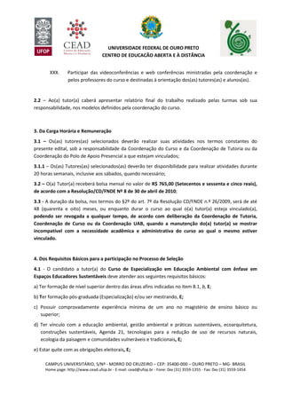 CAMPUS UNIVERSITÁRIO, S/Nº - MORRO DO CRUZEIRO – CEP: 35400-000 – OURO PRETO – MG- BRASIL
Home page: http://www.cead.ufop.br - E-mail: cead@ufop.br - Fone: 0xx (31) 3559-1355 - Fax: 0xx (31) 3559-1454
UNIVERSIDADE FEDERAL DE OURO PRETO
CENTRO DE EDUCAÇÃO ABERTA E À DISTÂNCIA
XXX. Participar das videoconferências e web conferências ministradas pela coordenação e
pelos professores do curso e destinadas à orientação dos(as) tutores(as) e alunos(as).
2.2 – Ao(a) tutor(a) caberá apresentar relatório final do trabalho realizado pelas turmas sob sua
responsabilidade, nos modelos definidos pela coordenação do curso.
3. Da Carga Horária e Remuneração
3.1 – Os(as) tutores(as) selecionados deverão realizar suas atividades nos termos constantes do
presente edital, sob a responsabilidade da Coordenação do Curso e da Coordenação de Tutoria ou da
Coordenação do Polo de Apoio Presencial a que estejam vinculados;
3.1.1 – Os(as) Tutores(as) selecionados(as) deverão ter disponibilidade para realizar atividades durante
20 horas semanais, inclusive aos sábados, quando necessário;
3.2 – O(a) Tutor(a) receberá bolsa mensal no valor de R$ 765,00 (Setecentos e sessenta e cinco reais),
de acordo com a Resolução/CD/FNDE Nº 8 de 30 de abril de 2010;
3.3 - A duração da bolsa, nos termos do §2º do art. 7º da Resolução CD/FNDE n.º 26/2009, será de até
48 (quarenta e oito) meses, ou enquanto durar o curso ao qual o(a) tutor(a) esteja vinculado(a),
podendo ser revogada a qualquer tempo, de acordo com deliberação da Coordenação de Tutoria,
Coordenação de Curso ou da Coordenação UAB, quando a manutenção do(a) tutor(a) se mostrar
incompatível com a necessidade acadêmica e administrativa do curso ao qual o mesmo estiver
vinculado.
4. Dos Requisitos Básicos para a participação no Processo de Seleção
4.1 - O candidato a tutor(a) do Curso de Especialização em Educação Ambiental com ênfase em
Espaços Educadores Sustentáveis deve atender aos seguintes requisitos básicos:
a) Ter formação de nível superior dentro das áreas afins indicadas no item 8.1, b, E;
b) Ter formação pós-graduada (Especialização) e/ou ser mestrando, E;
c) Possuir comprovadamente experiência mínima de um ano no magistério de ensino básico ou
superior;
d) Ter vínculo com a educação ambiental, gestão ambiental e práticas sustentáveis, ecoarquitetura,
construções sustentáveis, Agenda 21, tecnologias para a redução de uso de recursos naturais,
ecologia da paisagem e comunidades vulneráveis e tradicionais, E;
e) Estar quite com as obrigações eleitorais, E;
 