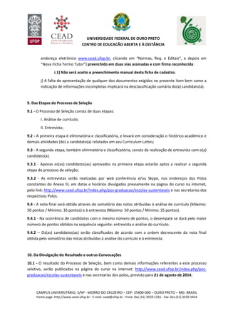 CAMPUS UNIVERSITÁRIO, S/Nº - MORRO DO CRUZEIRO – CEP: 35400-000 – OURO PRETO – MG- BRASIL
Home page: http://www.cead.ufop.br - E-mail: cead@ufop.br - Fone: 0xx (31) 3559-1355 - Fax: 0xx (31) 3559-1454
UNIVERSIDADE FEDERAL DE OURO PRETO
CENTRO DE EDUCAÇÃO ABERTA E À DISTÂNCIA
endereço eletrônico www.cead.ufop.br, clicando em “Normas, Req. e Editais”, e depois em
“Nova Ficha Termo Tutor”) preenchido em duas vias assinadas e com firma reconhecida:
i.1) Não será aceito o preenchimento manual desta ficha de cadastro.
j) A falta de apresentação de qualquer dos documentos exigidos no presente item bem como a
indicação de informações incompletas implicará na desclassificação sumária do(a) candidato(a).
9. Das Etapas do Processo de Seleção
9.1 - O Processo de Seleção consta de duas etapas:
I. Análise de currículo;
II. Entrevista;
9.2 - A primeira etapa é eliminatória e classificatória, e levará em consideração o histórico acadêmico e
demais atividades (do) a candidato(a) relatadas em seu Curriculum Lattes;
9.3 - A segunda etapa, também eliminatória e classificatória, consta da realização de entrevista com o(a)
candidato(a).
9.3.1 - Apenas os(as) candidatos(as) aprovados na primeira etapa estarão aptos a realizar a segunda
etapa do processo de seleção;
9.3.2 - As entrevistas serão realizadas por web conferência e/ou Skype, nos endereços dos Polos
constantes do Anexo III, em datas e horários divulgados previamente na página do curso na internet,
pelo link: http://www.cead.ufop.br/index.php/pos-graduacao/escolas-sustentaveis e nas secretarias dos
respectivos Polos.
9.4 - A nota final será obtida através do somatório das notas atribuídas à análise de currículo (Máximo:
50 pontos / Mínimo: 35 pontos) e à entrevista (Máximo: 50 pontos / Mínimo: 35 pontos).
9.4.1 - Na ocorrência de candidatos com o mesmo número de pontos, o desempate se dará pelo maior
número de pontos obtidos na sequência seguinte: entrevista e análise do currículo.
9.4.2 – Os(as) candidatos(as) serão classificados de acordo com a ordem decrescente da nota final
obtida pelo somatório das notas atribuídas à análise do currículo e à entrevista.
10. Da Divulgação do Resultado e outras Convocações
10.1 - O resultado do Processo de Seleção, bem como demais informações referentes a este processo
seletivo, serão publicadas na página do curso na internet: http://www.cead.ufop.br/index.php/pos-
graduacao/escolas-sustentaveis e nas secretarias dos polos, previsto para 21 de agosto de 2014;
 