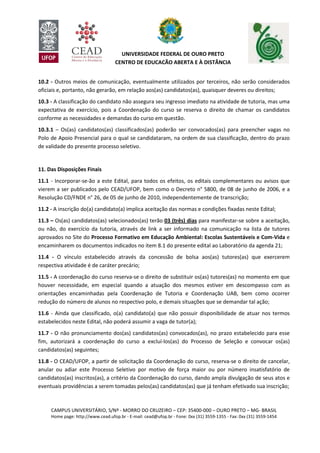 CAMPUS UNIVERSITÁRIO, S/Nº - MORRO DO CRUZEIRO – CEP: 35400-000 – OURO PRETO – MG- BRASIL
Home page: http://www.cead.ufop.br - E-mail: cead@ufop.br - Fone: 0xx (31) 3559-1355 - Fax: 0xx (31) 3559-1454
UNIVERSIDADE FEDERAL DE OURO PRETO
CENTRO DE EDUCAÇÃO ABERTA E À DISTÂNCIA
10.2 - Outros meios de comunicação, eventualmente utilizados por terceiros, não serão considerados
oficiais e, portanto, não gerarão, em relação aos(as) candidatos(as), quaisquer deveres ou direitos;
10.3 - A classificação do candidato não assegura seu ingresso imediato na atividade de tutoria, mas uma
expectativa de exercício, pois a Coordenação do curso se reserva o direito de chamar os candidatos
conforme as necessidades e demandas do curso em questão.
10.3.1 – Os(as) candidatos(as) classificados(as) poderão ser convocados(as) para preencher vagas no
Polo de Apoio Presencial para o qual se candidataram, na ordem de sua classificação, dentro do prazo
de validade do presente processo seletivo.
11. Das Disposições Finais
11.1 - Incorporar-se-ão a este Edital, para todos os efeitos, os editais complementares ou avisos que
vierem a ser publicados pelo CEAD/UFOP, bem como o Decreto n° 5800, de 08 de junho de 2006, e a
Resolução CD/FNDE n° 26, de 05 de junho de 2010, independentemente de transcrição;
11.2 - A inscrição do(a) candidato(a) implica aceitação das normas e condições fixadas neste Edital;
11.3 – Os(as) candidatos(as) selecionados(as) terão 03 (três) dias para manifestar-se sobre a aceitação,
ou não, do exercício da tutoria, através de link a ser informado na comunicação na lista de tutores
aprovados no Site do Processo Formativo em Educação Ambiental: Escolas Sustentáveis e Com-Vida e
encaminharem os documentos indicados no item 8.1 do presente edital ao Laboratório da agenda 21;
11.4 - O vínculo estabelecido através da concessão de bolsa aos(as) tutores(as) que exercerem
respectiva atividade é de caráter precário;
11.5 - A coordenação do curso reserva-se o direito de substituir os(as) tutores(as) no momento em que
houver necessidade, em especial quando a atuação dos mesmos estiver em descompasso com as
orientações encaminhadas pela Coordenação de Tutoria e Coordenação UAB, bem como ocorrer
redução do número de alunos no respectivo polo, e demais situações que se demandar tal ação;
11.6 - Ainda que classificado, o(a) candidato(a) que não possuir disponibilidade de atuar nos termos
estabelecidos neste Edital, não poderá assumir a vaga de tutor(a);
11.7 - O não pronunciamento dos(as) candidatos(as) convocados(as), no prazo estabelecido para esse
fim, autorizará a coordenação do curso a excluí-los(as) do Processo de Seleção e convocar os(as)
candidatos(as) seguintes;
11.8 - O CEAD/UFOP, a partir de solicitação da Coordenação do curso, reserva-se o direito de cancelar,
anular ou adiar este Processo Seletivo por motivo de força maior ou por número insatisfatório de
candidatos(as) inscritos(as), a critério da Coordenação do curso, dando ampla divulgação de seus atos e
eventuais providências a serem tomadas pelos(as) candidatos(as) que já tenham efetivado sua inscrição;
 