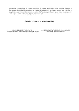 permitido o somatório de cargas horárias de cursos realizados pelo servidor durante a
permanência no nível de capacitação em que se encontra e da carga horária que excedeu à
exigência para progressão no interstício do nível anterior, vedado o aproveitamento de cursos
com carga horária inferior a 20 (vinte) horas-aula”.
Campina Grande, 24 de setembro de 2013.
SELMA FERREIRA TORQUATO HOMERO GUSTAVO CORREIA RODRIGUES
Coordenadora de Gestão e Desenvolvimento de Pessoas Secretário de Recursos Humanos
 