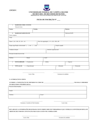 ANEXO I
UNIVERSIDADE FEDERAL DE CAMPINA GRANDE
SECRETARIA DE RECURSOS HUMANOS
PROGRAMA DE CAPACITAÇÃO DESENVOLVIMENTO DE TALENTOS
FICHA DE INSCRIÇÃO Nº ____
1. DADOS DO CURSO / EVENTO
Nome do Curso:
Turma: Período: Horário:
1. DADOS DO PARTICIPANTE
Nome completo:
Matrícula SIAPE:
Cargo:
Classe: ( )A ( )B ( )C ( )D ( )E Nível de capacitação: ( ) I ( ) II ( ) III ( )IV
Ocupa cargo/função comissionada? ( ) sim ( ) não Função ocupada:
Unidade de lotação: Ambiente organizacional:
Principal atividade desenvolvida:
Telefone: Ramal: e-mail:
2. ESCOLARIDADE ( ) Fundamental ( ) Médio ( ) Superior
3. TITULAÇÃO ( ) Especialização ( ) Mestrado ( ) Doutorado
______________________________________ _____________________________________
Local e Data Assinatura do candidato
5- AUTORIZAÇÃO DA CHEFIA
AUTORIZO A PARTICIPAÇÃO DO SERVIDOR NO CURSO DE ____________________________________________________, NOS DIAS E HORÁRIOS
ESTABELECIDOS CONFORME EDITAL.
Nome da Chefia Imediata:
Função:
Telefone: E-mail:
____________________________________ _____________________________________
Assinatura e Carimbo do Chefe Imediato Local e data
DECLARO QUE AS INFORMAÇÕES REGISTRADAS NESTE FORMULÁRIO SÃO VERDADEIRAS E QUE CONHEÇO O CONTEÚDO DO EDITAL DE
ABERTURA DO CURSO DE CAPACITAÇÃO PARA O QUAL ESTOU ME CANDIDATANDO.
___________________________ _____________________________________
Local e Data Assinatura do candidato
EXO I – FICHA DE
EXO I – FICHA DE
EXO I – FICHA DE
 