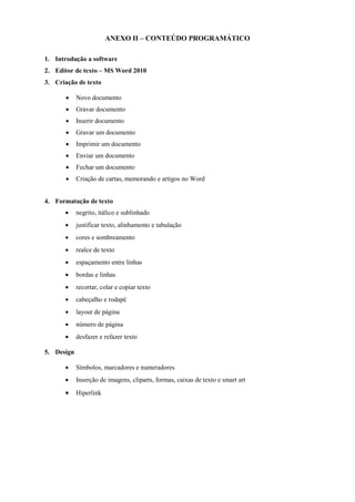 ANEXO II – CONTEÚDO PROGRAMÁTICO
1. Introdução a software
2. Editor de texto – MS Word 2010
3. Criação de texto
• Novo documento
• Gravar documento
• Inserir documento
• Gravar um documento
• Imprimir um documento
• Enviar um documento
• Fechar um documento
• Criação de cartas, memorando e artigos no Word
4. Formatação de texto
• negrito, itálico e sublinhado
• justificar texto, alinhamento e tabulação
• cores e sombreamento
• realce de texto
• espaçamento entre linhas
• bordas e linhas
• recortar, colar e copiar texto
• cabeçalho e rodapé
• layout de página
• número de página
• desfazer e refazer texto
5. Design
• Símbolos, marcadores e numeradores
• Inserção de imagens, cliparts, formas, caixas de texto e smart art
• Hiperlink
 