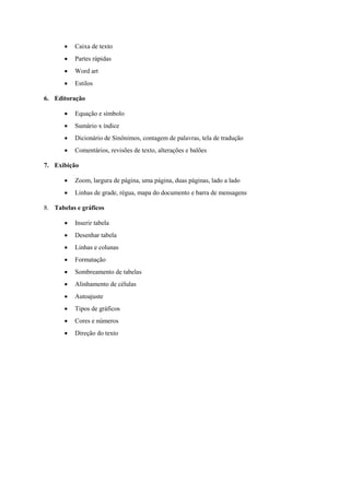 • Caixa de texto
• Partes rápidas
• Word art
• Estilos
6. Editoração
• Equação e símbolo
• Sumário x índice
• Dicionário de Sinônimos, contagem de palavras, tela de tradução
• Comentários, revisões de texto, alterações e balões
7. Exibição
• Zoom, largura de página, uma página, duas páginas, lado a lado
• Linhas de grade, régua, mapa do documento e barra de mensagens
8. Tabelas e gráficos
• Inserir tabela
• Desenhar tabela
• Linhas e colunas
• Formatação
• Sombreamento de tabelas
• Alinhamento de células
• Autoajuste
• Tipos de gráficos
• Cores e números
• Direção do texto
 