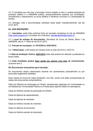 3.2. O candidato que não tiver a formação mínima exigida no item 2, poderá participar do
processo seletivo e a UNIGRAN poderá, excepcionalmente autorizar sua contratação,
considerando o desempenho na prova didática e eficiência curricular e a necessidade do
serviço.
3.3. Entregar, toda a documentação solicitada neste edital, impreterivelmente, até dia
23.01.2015.
04-. DAS INSCRIÇÕES
4.1. Inscrições: serão feita conforme ficha de inscrição constantes do site da UNIGRAN
(http://www.unigran.br) e enviadas via e-mail para: secretariadireito@unigran.br
4.1.1 Local de entrega de documentos: Secretaria do Curso de Direito, Bloco I da
UNIGRAN, até as 11 horas do dia 23-01-2015.
4.2. Período de inscrições: de 19/12/2014 a 23/01/2015.
4.2.1 Observação: a IES estará em recesso entre os dias 20/12/14 a 15/01/15.
4.3 Data da Avaliação Teórica: 26/01/2013 (esta data poderá ser alterada e publicada em
tempo hábil).
4.3 Cada Candidato poderá fazer opção por apenas uma área de conhecimento,
conforme item 2.
05- Documentos necessários para inscrição:
Os documentos abaixo relacionados deverão ser apresentados pessoalmente ou por
procurador legalmente habilitado.
Duas Cópias do Currículo Lattes atualizado, com foto, sendo uma delas acompanhada de
cópias dos documentos comprobatórios;
Cópia do Diploma de Graduação em Direito, devidamente registrado por Universidade ou
convalidado por Universidade Pública ou Privada (para diploma obtido no estrangeiro);
Cópia do histórico escolar da graduação em Direito;
Cópia do diploma de especialização;
Cópia do diploma de mestrado;
Cópia do histórico escolar do mestrado;
Cópia do diploma de doutorado;
Cópia do histórico escolar do doutorado;
 
