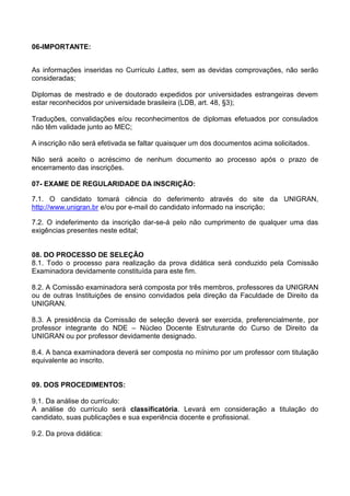 06-IMPORTANTE:
As informações inseridas no Currículo Lattes, sem as devidas comprovações, não serão
consideradas;
Diplomas de mestrado e de doutorado expedidos por universidades estrangeiras devem
estar reconhecidos por universidade brasileira (LDB, art. 48, §3);
Traduções, convalidações e/ou reconhecimentos de diplomas efetuados por consulados
não têm validade junto ao MEC;
A inscrição não será efetivada se faltar quaisquer um dos documentos acima solicitados.
Não será aceito o acréscimo de nenhum documento ao processo após o prazo de
encerramento das inscrições.
07- EXAME DE REGULARIDADE DA INSCRIÇÃO:
7.1. O candidato tomará ciência do deferimento através do site da UNIGRAN,
http://www.unigran.br e/ou por e-mail do candidato informado na inscrição;
7.2. O indeferimento da inscrição dar-se-á pelo não cumprimento de qualquer uma das
exigências presentes neste edital;
08. DO PROCESSO DE SELEÇÃO
8.1. Todo o processo para realização da prova didática será conduzido pela Comissão
Examinadora devidamente constituída para este fim.
8.2. A Comissão examinadora será composta por três membros, professores da UNIGRAN
ou de outras Instituições de ensino convidados pela direção da Faculdade de Direito da
UNIGRAN.
8.3. A presidência da Comissão de seleção deverá ser exercida, preferencialmente, por
professor integrante do NDE – Núcleo Docente Estruturante do Curso de Direito da
UNIGRAN ou por professor devidamente designado.
8.4. A banca examinadora deverá ser composta no mínimo por um professor com titulação
equivalente ao inscrito.
09. DOS PROCEDIMENTOS:
9.1. Da análise do currículo:
A análise do currículo será classificatória. Levará em consideração a titulação do
candidato, suas publicações e sua experiência docente e profissional.
9.2. Da prova didática:
 