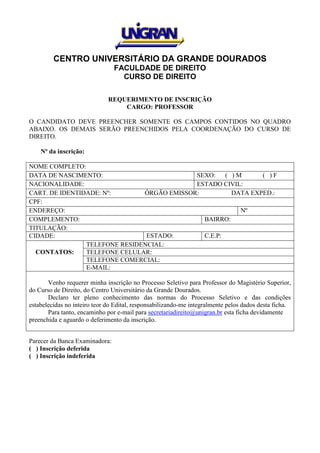 CENTRO UNIVERSITÁRIO DA GRANDE DOURADOS
FACULDADE DE DIREITO
CURSO DE DIREITO
REQUERIMENTO DE INSCRIÇÃO
CARGO: PROFESSOR
O CANDIDATO DEVE PREENCHER SOMENTE OS CAMPOS CONTIDOS NO QUADRO
ABAIXO. OS DEMAIS SERÃO PREENCHIDOS PELA COORDENAÇÃO DO CURSO DE
DIREITO.
Nº da inscrição:
NOME COMPLETO:
DATA DE NASCIMENTO: SEXO: ( ) M ( ) F
NACIONALIDADE: ESTADO CIVIL:
CART. DE IDENTIDADE: Nº: ÓRGÃO EMISSOR: DATA EXPED.:
CPF:
ENDEREÇO: Nº
COMPLEMENTO: BAIRRO:
TITULAÇÃO:
CIDADE: ESTADO: C.E.P:
CONTATOS:
TELEFONE RESIDENCIAL:
TELEFONE CELULAR:
TELEFONE COMERCIAL:
E-MAIL:
Venho requerer minha inscrição no Processo Seletivo para Professor do Magistério Superior,
do Curso de Direito, do Centro Universitário da Grande Dourados.
Declaro ter pleno conhecimento das normas do Processo Seletivo e das condições
estabelecidas no inteiro teor do Edital, responsabilizando-me integralmente pelos dados desta ficha.
Para tanto, encaminho por e-mail para secretariadireito@unigran.br esta ficha devidamente
preenchida e aguardo o deferimento da inscrição.
Parecer da Banca Examinadora:
( ) Inscrição deferida
( ) Inscrição indeferida
 
