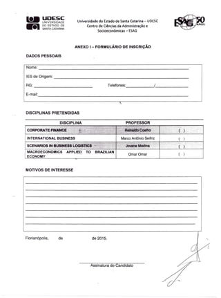 l1li..UDESC
UNIVERSIDADE
lIiI DO ESTADO DE
SA-NTACATARINA
Universidade do Estado de Santa Catarina - UDESC
Centro de Ciências da Administração e
Socioeconômicas - ESAG
ANEXO I - FORMULÁRIO DE INSCRiÇÃO
DADOS PESSOAIS
Nome:
-----------------------------------------------------------
IES de Origem: _
RG:
---------------------- Telefones: ---'/ __
E-mail:
-----------------------------------------------------------
DISCIPLINAS PRETENDIDAS
DISCIPLI~A PROFESSOR
ECONOMY
Ornar Ornar
MOTIVOS DE INTERESSE
Florianópolis, de de 2015.
Assinatura do Candidato
 