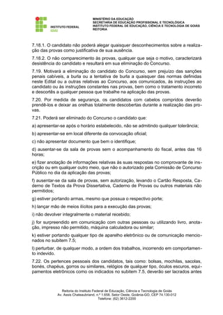 MINISTÉRIO DA EDUCAÇÃO
                                  SECRETARIA DE EDUCAÇÃO PROFISSIONAL E TECNOLÓGICA
                                  INSTITUTO FEDERAL DE EDUCAÇÃO, CIÊNCIA E TECNOLOGIA DE GOIÁS
                                  REITORIA




7.18.1. O candidato não poderá alegar quaisquer desconhecimentos sobre a realiza-
ção das provas como justificativa de sua ausência.
7.18.2. O não comparecimento às provas, qualquer que seja o motivo, caracterizará
desistência do candidato e resultará em sua eliminação do Concurso.
7.19. Motivará a eliminação do candidato do Concurso, sem prejuízo das sanções
penais cabíveis, a burla ou a tentativa de burla a quaisquer das normas definidas
neste Edital ou a outras relativas ao Concurso, aos comunicados, às instruções ao
candidato ou às instruções constantes nas provas, bem como o tratamento incorreto
e descortês a qualquer pessoa que trabalhe na aplicação das provas.
7.20. Por medida de segurança, os candidatos com cabelos compridos deverão
prendê-los e deixar as orelhas totalmente descobertas durante a realização das pro-
vas.
7.21. Poderá ser eliminado do Concurso o candidato que:
a) apresentar-se após o horário estabelecido, não se admitindo qualquer tolerância;
b) apresentar-se em local diferente da convocação oficial;
c) não apresentar documento que bem o identifique;
d) ausentar-se da sala de provas sem o acompanhamento do fiscal, antes das 16
horas;
e) fizer anotação de informações relativas às suas respostas no comprovante de ins-
crição ou em qualquer outro meio, que não o autorizado pela Comissão de Concurso
Público no dia da aplicação das provas;
f) ausentar-se da sala de provas, sem autorização, levando o Cartão Resposta, Ca-
derno de Textos da Prova Dissertativa, Caderno de Provas ou outros materiais não
permitidos;
g) estiver portando armas, mesmo que possua o respectivo porte;
h) lançar mão de meios ilícitos para a execução das provas;
i) não devolver integralmente o material recebido;
j) for surpreendido em comunicação com outras pessoas ou utilizando livro, anota-
ção, impresso não permitido, máquina calculadora ou similar;
k) estiver portando qualquer tipo de aparelho eletrônico ou de comunicação mencio-
nados no subitem 7.5;
l) perturbar, de qualquer modo, a ordem dos trabalhos, incorrendo em comportamen-
to indevido.
7.22. Os pertences pessoais dos candidatos, tais como: bolsas, mochilas, sacolas,
bonés, chapéus, gorros ou similares, relógios de qualquer tipo, óculos escuros, equi-
pamentos eletrônicos como os indicados no subitem 7.5, deverão ser lacrados antes



               Reitoria do Instituto Federal de Educação, Ciência e Tecnologia de Goiás
            Av. Assis Chateaubriand, n.º 1.658, Setor Oeste, Goiânia-GO, CEP 74.130-012
                                        Telefone: (62) 3612-2200
 