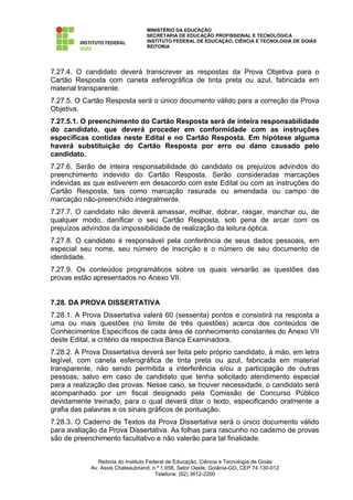 MINISTÉRIO DA EDUCAÇÃO
                                  SECRETARIA DE EDUCAÇÃO PROFISSIONAL E TECNOLÓGICA
                                  INSTITUTO FEDERAL DE EDUCAÇÃO, CIÊNCIA E TECNOLOGIA DE GOIÁS
                                  REITORIA




7.27.4. O candidato deverá transcrever as respostas da Prova Objetiva para o
Cartão Resposta com caneta esferográfica de tinta preta ou azul, fabricada em
material transparente.
7.27.5. O Cartão Resposta será o único documento válido para a correção da Prova
Objetiva.
7.27.5.1. O preenchimento do Cartão Resposta será de inteira responsabilidade
do candidato, que deverá proceder em conformidade com as instruções
específicas contidas neste Edital e no Cartão Resposta. Em hipótese alguma
haverá substituição do Cartão Resposta por erro ou dano causado pelo
candidato.
7.27.6. Serão de inteira responsabilidade do candidato os prejuízos advindos do
preenchimento indevido do Cartão Resposta. Serão consideradas marcações
indevidas as que estiverem em desacordo com este Edital ou com as instruções do
Cartão Resposta, tais como marcação rasurada ou emendada ou campo de
marcação não-preenchido integralmente.
7.27.7. O candidato não deverá amassar, molhar, dobrar, rasgar, manchar ou, de
qualquer modo, danificar o seu Cartão Resposta, sob pena de arcar com os
prejuízos advindos da impossibilidade de realização da leitura óptica.
7.27.8. O candidato é responsável pela conferência de seus dados pessoais, em
especial seu nome, seu número de inscrição e o número de seu documento de
identidade.
7.27.9. Os conteúdos programáticos sobre os quais versarão as questões das
provas estão apresentados no Anexo VII.


7.28. DA PROVA DISSERTATIVA
7.28.1. A Prova Dissertativa valerá 60 (sessenta) pontos e consistirá na resposta a
uma ou mais questões (no limite de três questões) acerca dos conteúdos de
Conhecimentos Específicos de cada área de conhecimento constantes do Anexo VII
deste Edital, a critério da respectiva Banca Examinadora.
7.28.2. A Prova Dissertativa deverá ser feita pelo próprio candidato, à mão, em letra
legível, com caneta esferográfica de tinta preta ou azul, fabricada em material
transparente, não sendo permitida a interferência e/ou a participação de outras
pessoas, salvo em caso de candidato que tenha solicitado atendimento especial
para a realização das provas. Nesse caso, se houver necessidade, o candidato será
acompanhado por um fiscal designado pela Comissão de Concurso Público
devidamente treinado, para o qual deverá ditar o texto, especificando oralmente a
grafia das palavras e os sinais gráficos de pontuação.
7.28.3. O Caderno de Textos da Prova Dissertativa será o único documento válido
para avaliação da Prova Dissertativa. As folhas para rascunho no caderno de provas
são de preenchimento facultativo e não valerão para tal finalidade.


               Reitoria do Instituto Federal de Educação, Ciência e Tecnologia de Goiás
            Av. Assis Chateaubriand, n.º 1.658, Setor Oeste, Goiânia-GO, CEP 74.130-012
                                        Telefone: (62) 3612-2200
 