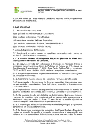 MINISTÉRIO DA EDUCAÇÃO
                                   SECRETARIA DE EDUCAÇÃO PROFISSIONAL E TECNOLÓGICA
                                   INSTITUTO FEDERAL DE EDUCAÇÃO, CIÊNCIA E TECNOLOGIA DE GOIÁS
                                   REITORIA




7.28.4. O Caderno de Textos da Prova Dissertativa não será substituído por erro de
preenchimento do candidato.


8. DOS RECURSOS
8.1. Será admitido recurso quanto:
a) às questões das Provas Objetiva e Dissertativa;
b) ao resultado preliminar da Prova Objetiva;
c) à correção de questões da Prova Dissertativa;
d) ao resultado preliminar da Prova de Desempenho Didático;
e) ao resultado preliminar da Prova de Títulos;
f) ao resultado preliminar do Concurso.
8.2. Admitir-se-á um único recurso por candidato, para cada evento referido no
subitem 8.1, devidamente fundamentado.
8.3. Os recursos deverão ser interpostos nos prazos previstos no Anexo VIII –
Cronograma de Atividades do Concurso.
8.4. Os recursos deverão ser endereçados à Comissão de Concurso Público e
impetrados exclusivamente no Setor de Protocolo da Reitoria do IFG, situada na
Avenida Assis Chateaubriand, n.º 1.658, Setor Oeste, Goiânia-GO, no horário das
08h00 às 12h00 e das 13h00 às 18h00, mediante os seguintes procedimentos:
8.4.1. Respeitar rigorosamente os prazos estabelecidos no Anexo VIII – Cronograma
de Atividades do Concurso;
8.4.2. Preencher e imprimir o Anexo IX – Modelo de Formulário para Recursos;
8.4.3. Ao protocolar o Requerimento de Recurso, o candidato deverá assinar todas
as páginas do Processo aberto no Setor de Protocolo e dar ciência dos documentos
contidos no mesmo.
8.4.4. O protocolo do Processo de Requerimento de Recurso deverá ser mantido em
poder do candidato e apresentado, se necessário, à Comissão de Concurso Público.
8.4.5. Os recursos deverão ser digitados ou datilografados. Quanto aos recursos
referentes às questões, cada questão deverá ser apresentada separadamente e
identificada, conforme modelo do Anexo IX, além de ser necessária a juntada de
material bibliográfico que fundamente os questionamentos.
8.4.6. A interposição de recurso deverá conter fundamentação lógica e argumentos
consistentes em seus questionamentos.
8.4.7. Se do exame de recursos contra as questões das Provas Objetiva e Dissertativa
resultar em anulação de questão, a pontuação correspondente a essa questão será
atribuída a todos os candidatos, independentemente de terem recorrido. Se houver


                Reitoria do Instituto Federal de Educação, Ciência e Tecnologia de Goiás
             Av. Assis Chateaubriand, n.º 1.658, Setor Oeste, Goiânia-GO, CEP 74.130-012
                                         Telefone: (62) 3612-2200
 