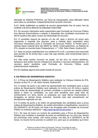 MINISTÉRIO DA EDUCAÇÃO
                                  SECRETARIA DE EDUCAÇÃO PROFISSIONAL E TECNOLÓGICA
                                  INSTITUTO FEDERAL DE EDUCAÇÃO, CIÊNCIA E TECNOLOGIA DE GOIÁS
                                  REITORIA




alteração do Gabarito Preliminar, por força de impugnações, essa alteração valerá
para todos os candidatos, independentemente de terem recorrido.
8.4.8. Serão indeferidos os pedidos de recurso apresentados fora do prazo, fora do
contexto e de forma diferente da estipulada neste Edital.
8.5. Os recursos interpostos serão respondidos pela Comissão de Concurso Público
e/ou Bancas Examinadoras e estarão à disposição dos candidatos recorrentes em
até 04 (quatro) dias após o prazo de interposição de recursos.
8.6. O candidato disporá de apenas um dia útil, após o término do prazo para
julgamento e resposta dos recursos, para a retirada da(s) resposta(s) ao(s)
recurso(s) interposto(s) junto à Comissão de Concurso Público. O horário para a
retirada desse material será das 09h00 às 16h00, ininterruptamente, na Reitoria do
IFG, situada na Avenida Assis Chateaubriand, n.º 1.658, Setor Oeste, Goiânia-GO.
8.7. Após os prazos estabelecidos nos subitens 8.5 e 8.6, o processo será arquivado
pelo período de 30 (trinta) dias e caso não seja retirado, será encaminhado para a
reciclagem.
8.8. Não serão aceitos recursos via postal, via fax e/ou via correio eletrônico,
tampouco será aceito recurso entregue por terceiros e recursos extemporâneos. Os
recursos assim recebidos pela Comissão de Concurso Público serão
preliminarmente indeferidos.
8.9. Em hipótese alguma será aceita revisão de recurso.


9. DA PROVA DE DESEMPENHO DIDÁTICO
9.1. A Prova de Desempenho Didático será realizada no Câmpus Goiânia do IFG,
situado na Rua 75, n.º 46, Setor Central, Goiânia-GO.
9.2. O sorteio de ponto e da ordem de apresentação dos candidatos para a prova
prática de Desempenho Didático será realizado no mínimo em 24 (vinte e quatro)
horas antes da apresentação do primeiro candidato e ocorrerá em sessão pública
aberta a todos os candidatos, na qual será escolhido para cada área de
conhecimento um tema dentre os propostos por cada Banca Examinadora e
divulgados os demais temas excluídos, devendo todo este procedimento ser
devidamente registrado em ata.
9.3. O sorteio de ponto e da ordem de apresentação dos candidatos para a prova
prática de Desempenho Didático, de caráter eliminatório e classificatório, ocorrerá no
dia 23/04/2013, às 08 horas, em local a ser divulgado pela Comissão de Concurso
Público no endereço eletrônico < http://www.ifg.edu.br/concursos >.
9.3.1. No caso de haver um número de candidatos para a Prova de Desempenho
Didático que inviabilize a avaliação de todos os candidatos em um único dia, deverá
ser promovido outro sorteio, com outros pontos, nos dias 24 e 25/04/2013, às 08
horas, na mesma forma prevista no subitem 9.2, para que os candidatos que forem


               Reitoria do Instituto Federal de Educação, Ciência e Tecnologia de Goiás
            Av. Assis Chateaubriand, n.º 1.658, Setor Oeste, Goiânia-GO, CEP 74.130-012
                                        Telefone: (62) 3612-2200
 