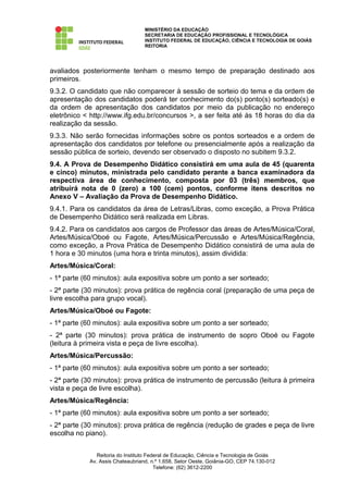 MINISTÉRIO DA EDUCAÇÃO
                                  SECRETARIA DE EDUCAÇÃO PROFISSIONAL E TECNOLÓGICA
                                  INSTITUTO FEDERAL DE EDUCAÇÃO, CIÊNCIA E TECNOLOGIA DE GOIÁS
                                  REITORIA




avaliados posteriormente tenham o mesmo tempo de preparação destinado aos
primeiros.
9.3.2. O candidato que não comparecer à sessão de sorteio do tema e da ordem de
apresentação dos candidatos poderá ter conhecimento do(s) ponto(s) sorteado(s) e
da ordem de apresentação dos candidatos por meio da publicação no endereço
eletrônico < http://www.ifg.edu.br/concursos >, a ser feita até às 18 horas do dia da
realização da sessão.
9.3.3. Não serão fornecidas informações sobre os pontos sorteados e a ordem de
apresentação dos candidatos por telefone ou presencialmente após a realização da
sessão pública de sorteio, devendo ser observado o disposto no subitem 9.3.2.
9.4. A Prova de Desempenho Didático consistirá em uma aula de 45 (quarenta
e cinco) minutos, ministrada pelo candidato perante a banca examinadora da
respectiva área de conhecimento, composta por 03 (três) membros, que
atribuirá nota de 0 (zero) a 100 (cem) pontos, conforme itens descritos no
Anexo V – Avaliação da Prova de Desempenho Didático.
9.4.1. Para os candidatos da área de Letras/Libras, como exceção, a Prova Prática
de Desempenho Didático será realizada em Libras.
9.4.2. Para os candidatos aos cargos de Professor das áreas de Artes/Música/Coral,
Artes/Música/Oboé ou Fagote, Artes/Música/Percussão e Artes/Música/Regência,
como exceção, a Prova Prática de Desempenho Didático consistirá de uma aula de
1 hora e 30 minutos (uma hora e trinta minutos), assim dividida:
Artes/Música/Coral:
- 1ª parte (60 minutos): aula expositiva sobre um ponto a ser sorteado;
- 2ª parte (30 minutos): prova prática de regência coral (preparação de uma peça de
livre escolha para grupo vocal).
Artes/Música/Oboé ou Fagote:
- 1ª parte (60 minutos): aula expositiva sobre um ponto a ser sorteado;
- 2ª parte (30 minutos): prova prática de instrumento de sopro Oboé ou Fagote
(leitura à primeira vista e peça de livre escolha).
Artes/Música/Percussão:
- 1ª parte (60 minutos): aula expositiva sobre um ponto a ser sorteado;
- 2ª parte (30 minutos): prova prática de instrumento de percussão (leitura à primeira
vista e peça de livre escolha).
Artes/Música/Regência:
- 1ª parte (60 minutos): aula expositiva sobre um ponto a ser sorteado;
- 2ª parte (30 minutos): prova prática de regência (redução de grades e peça de livre
escolha no piano).


               Reitoria do Instituto Federal de Educação, Ciência e Tecnologia de Goiás
            Av. Assis Chateaubriand, n.º 1.658, Setor Oeste, Goiânia-GO, CEP 74.130-012
                                        Telefone: (62) 3612-2200
 