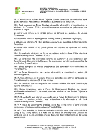 MINISTÉRIO DA EDUCAÇÃO
                                   SECRETARIA DE EDUCAÇÃO PROFISSIONAL E TECNOLÓGICA
                                   INSTITUTO FEDERAL DE EDUCAÇÃO, CIÊNCIA E TECNOLOGIA DE GOIÁS
                                   REITORIA




11.2.1. O cálculo da nota na Prova Objetiva, comum para todos os candidatos, será
igual à soma das notas obtidas em todas as questões que a compõem.
11.3. Será reprovado na Prova Objetiva, de caráter eliminatório e classificatório, e
eliminado do Concurso Público, o candidato que se enquadrar em pelo menos um
dos itens a seguir:
a) obtiver nota inferior a 5 (cinco) pontos no conjunto de questões de Língua
Portuguesa;
b) obtiver nota inferior a 3 (três) pontos no conjunto de questões de Legislação;
c) obtiver nota inferior a 10 (dez) pontos no conjunto de questões de Conhecimento
Específico;
d) obtiver nota inferior a 20 (vinte) pontos no conjunto de questões da Prova
Objetiva.
11.4. O candidato eliminado na forma do subitem anterior deste Edital não terá
classificação alguma no Concurso Público.
11.5. Os candidatos não eliminados na forma do subitem 11.3 serão ordenados por
Cargo/Área de Conhecimento/Campus, de acordo com os valores decrescentes da
nota final na Prova Objetiva.
11.6. Serão corrigidas as Provas Dissertativas dos candidatos não eliminados na
Prova Objetiva.
11.7. A Prova Dissertativa, de caráter eliminatório e classificatório, valerá 60
(sessenta) pontos.
11.7.1. Será eliminado do Concurso Público o candidato que obtiver pontuação na
Prova Dissertativa inferior a 30 (trinta) pontos.
11.8. O candidato que se enquadrar no subitem anterior não terá classificação
alguma no Concurso.
11.9. Serão convocados para a Prova de Desempenho Didático, de caráter
eliminatório e classificatório, os candidatos não eliminados nas Provas Objetiva e
Dissertativa.
11.9.1. O candidato que não for convocado para a Prova de Desempenho Didático
na forma do subitem anterior, será automaticamente eliminado e não terá
classificação alguma no Concurso.
11.10. A Prova de Desempenho Didático valerá 100 (cem) pontos e será avaliada
conforme os critérios descritos no Anexo V deste Edital.
11.10.1. Cada membro da banca examinadora atribuirá uma nota individual de 0
(zero) a 100 (cem) pontos, e a nota final da Prova de Desempenho Didático do
candidato será a média aritmética simples das notas dos 3 (três) membros da banca
examinadora.



                Reitoria do Instituto Federal de Educação, Ciência e Tecnologia de Goiás
             Av. Assis Chateaubriand, n.º 1.658, Setor Oeste, Goiânia-GO, CEP 74.130-012
                                         Telefone: (62) 3612-2200
 
