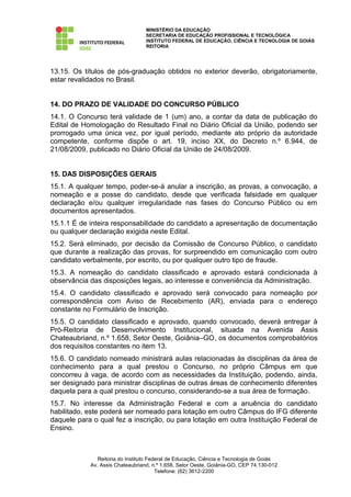 MINISTÉRIO DA EDUCAÇÃO
                                  SECRETARIA DE EDUCAÇÃO PROFISSIONAL E TECNOLÓGICA
                                  INSTITUTO FEDERAL DE EDUCAÇÃO, CIÊNCIA E TECNOLOGIA DE GOIÁS
                                  REITORIA




13.15. Os títulos de pós-graduação obtidos no exterior deverão, obrigatoriamente,
estar revalidados no Brasil.


14. DO PRAZO DE VALIDADE DO CONCURSO PÚBLICO
14.1. O Concurso terá validade de 1 (um) ano, a contar da data de publicação do
Edital de Homologação do Resultado Final no Diário Oficial da União, podendo ser
prorrogado uma única vez, por igual período, mediante ato próprio da autoridade
competente, conforme dispõe o art. 19, inciso XX, do Decreto n.º 6.944, de
21/08/2009, publicado no Diário Oficial da União de 24/08/2009.


15. DAS DISPOSIÇÕES GERAIS
15.1. A qualquer tempo, poder-se-á anular a inscrição, as provas, a convocação, a
nomeação e a posse do candidato, desde que verificada falsidade em qualquer
declaração e/ou qualquer irregularidade nas fases do Concurso Público ou em
documentos apresentados.
15.1.1 É de inteira responsabilidade do candidato a apresentação de documentação
ou qualquer declaração exigida neste Edital.
15.2. Será eliminado, por decisão da Comissão de Concurso Público, o candidato
que durante a realização das provas, for surpreendido em comunicação com outro
candidato verbalmente, por escrito, ou por qualquer outro tipo de fraude.
15.3. A nomeação do candidato classificado e aprovado estará condicionada à
observância das disposições legais, ao interesse e conveniência da Administração.
15.4. O candidato classificado e aprovado será convocado para nomeação por
correspondência com Aviso de Recebimento (AR), enviada para o endereço
constante no Formulário de Inscrição.
15.5. O candidato classificado e aprovado, quando convocado, deverá entregar à
Pró-Reitoria de Desenvolvimento Institucional, situada na Avenida Assis
Chateaubriand, n.º 1.658, Setor Oeste, Goiânia–GO, os documentos comprobatórios
dos requisitos constantes no item 13.
15.6. O candidato nomeado ministrará aulas relacionadas às disciplinas da área de
conhecimento para a qual prestou o Concurso, no próprio Câmpus em que
concorreu à vaga, de acordo com as necessidades da Instituição, podendo, ainda,
ser designado para ministrar disciplinas de outras áreas de conhecimento diferentes
daquela para a qual prestou o concurso, considerando-se a sua área de formação.
15.7. No interesse da Administração Federal e com a anuência do candidato
habilitado, este poderá ser nomeado para lotação em outro Câmpus do IFG diferente
daquele para o qual fez a inscrição, ou para lotação em outra Instituição Federal de
Ensino.



               Reitoria do Instituto Federal de Educação, Ciência e Tecnologia de Goiás
            Av. Assis Chateaubriand, n.º 1.658, Setor Oeste, Goiânia-GO, CEP 74.130-012
                                        Telefone: (62) 3612-2200
 