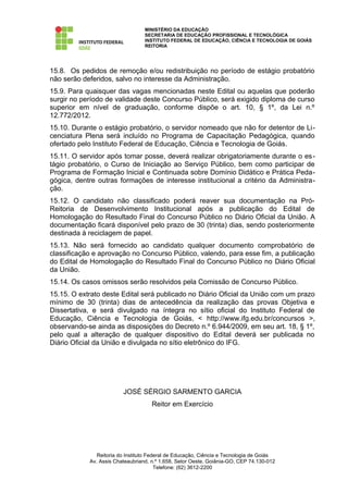 MINISTÉRIO DA EDUCAÇÃO
                                  SECRETARIA DE EDUCAÇÃO PROFISSIONAL E TECNOLÓGICA
                                  INSTITUTO FEDERAL DE EDUCAÇÃO, CIÊNCIA E TECNOLOGIA DE GOIÁS
                                  REITORIA




15.8. Os pedidos de remoção e/ou redistribuição no período de estágio probatório
não serão deferidos, salvo no interesse da Administração.
15.9. Para quaisquer das vagas mencionadas neste Edital ou aquelas que poderão
surgir no período de validade deste Concurso Público, será exigido diploma de curso
superior em nível de graduação, conforme dispõe o art. 10, § 1º, da Lei n.º
12.772/2012.
15.10. Durante o estágio probatório, o servidor nomeado que não for detentor de Li-
cenciatura Plena será incluído no Programa de Capacitação Pedagógica, quando
ofertado pelo Instituto Federal de Educação, Ciência e Tecnologia de Goiás.
15.11. O servidor após tomar posse, deverá realizar obrigatoriamente durante o es-
tágio probatório, o Curso de Iniciação ao Serviço Público, bem como participar de
Programa de Formação Inicial e Continuada sobre Domínio Didático e Prática Peda-
gógica, dentre outras formações de interesse institucional a critério da Administra-
ção.
15.12. O candidato não classificado poderá reaver sua documentação na Pró-
Reitoria de Desenvolvimento Institucional após a publicação do Edital de
Homologação do Resultado Final do Concurso Público no Diário Oficial da União. A
documentação ficará disponível pelo prazo de 30 (trinta) dias, sendo posteriormente
destinada à reciclagem de papel.
15.13. Não será fornecido ao candidato qualquer documento comprobatório de
classificação e aprovação no Concurso Público, valendo, para esse fim, a publicação
do Edital de Homologação do Resultado Final do Concurso Público no Diário Oficial
da União.
15.14. Os casos omissos serão resolvidos pela Comissão de Concurso Público.
15.15. O extrato deste Edital será publicado no Diário Oficial da União com um prazo
mínimo de 30 (trinta) dias de antecedência da realização das provas Objetiva e
Dissertativa, e será divulgado na íntegra no sítio oficial do Instituto Federal de
Educação, Ciência e Tecnologia de Goiás, < http://www.ifg.edu.br/concursos >,
observando-se ainda as disposições do Decreto n.º 6.944/2009, em seu art. 18, § 1º,
pelo qual a alteração de qualquer dispositivo do Edital deverá ser publicada no
Diário Oficial da União e divulgada no sítio eletrônico do IFG.




                         JOSÉ SÉRGIO SARMENTO GARCIA
                                     Reitor em Exercício




               Reitoria do Instituto Federal de Educação, Ciência e Tecnologia de Goiás
            Av. Assis Chateaubriand, n.º 1.658, Setor Oeste, Goiânia-GO, CEP 74.130-012
                                        Telefone: (62) 3612-2200
 