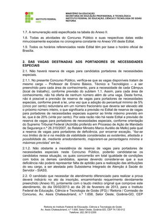 MINISTÉRIO DA EDUCAÇÃO
                                  SECRETARIA DE EDUCAÇÃO PROFISSIONAL E TECNOLÓGICA
                                  INSTITUTO FEDERAL DE EDUCAÇÃO, CIÊNCIA E TECNOLOGIA DE GOIÁS
                                  REITORIA




1.7. A remuneração está especificada na tabela do Anexo II.
1.8. Todas as atividades do Concurso Público e suas respectivas datas estão
minuciosamente expostas no cronograma constante no Anexo VIII deste Edital.
1.9. Todos os horários referenciados neste Edital têm por base o horário oficial de
Brasília.


2. DAS VAGAS DESTINADAS AOS PORTADORES DE NECESSIDADES
ESPECIAIS
2.1. Não haverá reserva de vagas para candidatos portadores de necessidades
especiais.
2.1.1. No presente Concurso Público, verifica-se que as vagas disponíveis tratam de
mesmo cargo – Professor de Ensino Básico, Técnico e Tecnológico – a ser
preenchido para cada área de conhecimento, para a necessidade de cada Câmpus
(local de trabalho), conforme previsão do subitem 1.1. Assim, para cada área de
conhecimento, não há oferta de nenhum número além de uma vaga. Desta forma,
não é possível a previsão de reserva de vagas para portadores de necessidades
especiais, conforme prevê a lei, uma vez que a adoção do percentual mínimo de 5%
(cinco por cento) redundaria em um número fracionário que deveria ser elevado até
o próximo número inteiro, o que significaria a previsão no Edital de reserva de vagas
para portadores de necessidades especiais superior ao limite máximo previsto em
lei, que é de 20% (vinte por cento). Por esta razão não há neste Edital a previsão de
reserva de vagas para portadores de necessidades especiais, conforme orientação
do Supremo Tribunal Federal (Acórdão proferido em Processo de Ação de Mandado
de Segurança n.º 26.310/2007, do Relator Ministro Marco Aurélio de Mello) pela qual
a reserva de vagas para portadores de deficiência, por encerrar exceção, “faz-se
nos limites da lei e na medida da viabilidade consideradas as existentes, afastada a
possibilidade de, mediante arredondamento, majorarem-se percentagens mínima e
máximas previstas” em lei.
2.1.2. Não obstante a inexistência de reserva de vagas para portadores de
necessidades especiais neste Concurso Público, poderão candidatar-se os
candidatos nessa situação, os quais concorrerão em total igualdade de condições
com todos os demais candidatos, apenas devendo considerar-se que a sua
deficiência não poderá representar falta de aptidão para a realização das atribuições
do seu cargo, a ser atestada pelo Subsistema Integrado de Atenção à Saúde do
Servidor - SIASS.
2.2. O candidato que necessitar de atendimento diferenciado para realizar a prova
deverá indicá-lo no ato da inscrição, encaminhando requerimento devidamente
preenchido (Anexo III), juntamente com o laudo médico original que comprove este
atendimento, do dia 05/02/2013 ao dia 26 de fevereiro de 2013, para o Instituto
Federal de Educação, Ciência e Tecnologia de Goiás (IFG) / Reitoria / Comissão de
Concurso, Av. Assis Chateaubriand, n.º 1.658, Setor Oeste, Goiânia-GO, CEP


               Reitoria do Instituto Federal de Educação, Ciência e Tecnologia de Goiás
            Av. Assis Chateaubriand, n.º 1.658, Setor Oeste, Goiânia-GO, CEP 74.130-012
                                        Telefone: (62) 3612-2200
 