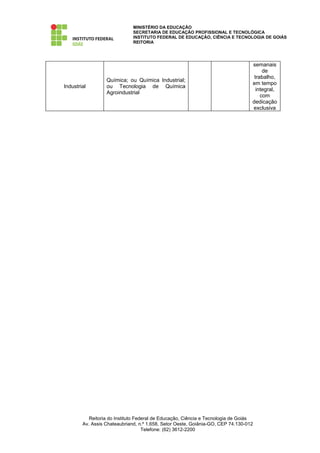 MINISTÉRIO DA EDUCAÇÃO
                              SECRETARIA DE EDUCAÇÃO PROFISSIONAL E TECNOLÓGICA
                              INSTITUTO FEDERAL DE EDUCAÇÃO, CIÊNCIA E TECNOLOGIA DE GOIÁS
                              REITORIA




                                                                                  semanais
                                                                                       de
                                                                                   trabalho,
                  Química; ou Química Industrial;
                                                                                  em tempo
Industrial        ou Tecnologia de Química
                                                                                    integral,
                  Agroindustrial
                                                                                      com
                                                                                  dedicação
                                                                                  exclusiva




           Reitoria do Instituto Federal de Educação, Ciência e Tecnologia de Goiás
        Av. Assis Chateaubriand, n.º 1.658, Setor Oeste, Goiânia-GO, CEP 74.130-012
                                    Telefone: (62) 3612-2200
 