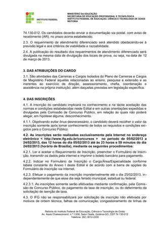 MINISTÉRIO DA EDUCAÇÃO
                                  SECRETARIA DE EDUCAÇÃO PROFISSIONAL E TECNOLÓGICA
                                  INSTITUTO FEDERAL DE EDUCAÇÃO, CIÊNCIA E TECNOLOGIA DE GOIÁS
                                  REITORIA




74.130-012. Os candidatos deverão enviar a documentação via postal, com aviso de
recebimento (AR), no prazo acima estabelecido.
2.3. O requerimento de atendimento diferenciado será atendido obedecendo-se à
previsão legal e aos critérios de viabilidade e razoabilidade.
2.4. A publicação do resultado dos requerimentos de atendimento diferenciado será
divulgada na mesma data de divulgação dos locais de prova, ou seja, na data de 12
de março de 2013.


3. DAS ATRIBUIÇÕES DO CARGO
3.1. São atividades das Carreiras e Cargos Isolados do Plano de Carreiras e Cargos
de Magistério Federal aquelas relacionadas ao ensino, pesquisa e extensão e as
inerentes ao exercício de direção, assessoramento, chefia, coordenação e
assistência na própria instituição, além daquelas previstas em legislação específica.


4. DAS INSCRIÇÕES
4.1. A inscrição do candidato implicará no conhecimento e na tácita aceitação das
normas e condições estabelecidas neste Edital e em outras orientações expedidas e
divulgadas pela Comissão de Concurso Público, em relação às quais não poderá
alegar, em hipótese alguma, desconhecimento.
4.1.1. Objetivando evitar ônus desnecessário, o candidato deverá recolher o valor da
inscrição somente após tomar conhecimento de todos os requisitos e condições exi-
gidos para o Concurso Público.
4.2. As inscrições serão realizadas exclusivamente pela Internet no endereço
eletrônico < http://www.ifg.edu.br/concursos > no período de 05/02/2013 a
24/02/2013, das 12 horas do dia 05/02/2013 até às 23 horas e 59 minutos do dia
24/02/2013 (horário de Brasília), mediante os seguintes procedimentos:
4.2.1. Ler e aceitar o Requerimento de Inscrição, preencher o Formulário de Inscri-
ção, transmitir os dados pela internet e imprimir o boleto bancário para pagamento.
4.2.2. Indicar no Formulário de Inscrição o Cargo/Área/Especialidade conforme
tabela constante do Anexo I deste Edital e de acordo com a barra de opções do
Formulário de Inscrição via internet.
4.2.3. Efetuar o pagamento da inscrição impreterivelmente até o dia 25/02/2013, in-
dependentemente de que esse dia seja feriado municipal, estadual ou federal.
4.2.3.1. As inscrições somente serão efetivadas mediante confirmação, pela Comis-
são de Concurso Público, do pagamento da taxa de inscrição, ou do deferimento da
solicitação de isenção de taxa.
4.3. O IFG não se responsabilizará por solicitação de inscrição não efetivada por
motivos de ordem técnica, falhas de comunicação, congestionamento de linhas de


               Reitoria do Instituto Federal de Educação, Ciência e Tecnologia de Goiás
            Av. Assis Chateaubriand, n.º 1.658, Setor Oeste, Goiânia-GO, CEP 74.130-012
                                        Telefone: (62) 3612-2200
 