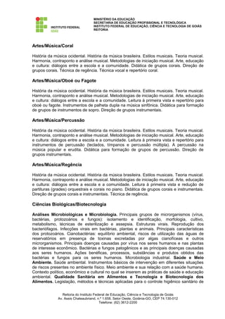 MINISTÉRIO DA EDUCAÇÃO
                                    SECRETARIA DE EDUCAÇÃO PROFISSIONAL E TECNOLÓGICA
                                    INSTITUTO FEDERAL DE EDUCAÇÃO, CIÊNCIA E TECNOLOGIA DE GOIÁS
                                    REITORIA




Artes/Música/Coral

História da música ocidental. História da música brasileira. Estilos musicais. Teoria musical.
Harmonia, contraponto e análise musical. Metodologias de iniciação musical. Arte, educação
e cultura: diálogos entre a escola e a comunidade. Didática de grupos corais. Direção de
grupos corais. Técnica de regência. Técnica vocal e repertório coral.

Artes/Música/Oboé ou Fagote

História da música ocidental. História da música brasileira. Estilos musicais. Teoria musical.
Harmonia, contraponto e análise musical. Metodologias de iniciação musical. Arte, educação
e cultura: diálogos entre a escola e a comunidade. Leitura à primeira vista e repertório para
oboé ou fagote. Instrumentos de palheta dupla na música sinfônica. Didática para formação
de grupos de instrumentos de sopro. Direção de grupos instrumentais.

Artes/Música/Percussão

História da música ocidental. História da música brasileira. Estilos musicais. Teoria musical.
Harmonia, contraponto e análise musical. Metodologias de iniciação musical. Arte, educação
e cultura: diálogos entre a escola e a comunidade. Leitura à primeira vista e repertório para
instrumentos de percussão (teclados, tímpanos e percussão múltipla). A percussão na
música popular e erudita. Didática para formação de grupos de percussão. Direção de
grupos instrumentais.

Artes/Música/Regência

História da música ocidental. História da música brasileira. Estilos musicais. Teoria musical.
Harmonia, contraponto e análise musical. Metodologias de iniciação musical. Arte, educação
e cultura: diálogos entre a escola e a comunidade. Leitura à primeira vista e redução de
partituras (grades) orquestrais e corais no piano. Didática de grupos corais e instrumentais.
Direção de grupos corais e instrumentais. Técnica de regência.

Ciências Biológicas/Biotecnologia

Análises Microbiológicas e Microbiologia. Principais grupos de microrganismos (vírus,
bactérias, protozoários e fungos): isolamento e identificação, morfologia, cultivo,
metabolismo, técnicas de esterilização e assepsia. Estruturas virais. Reprodução dos
bacteriófagos. Infecções virais em bactérias, plantas e animais. Principais características
dos protozoários. Cianobactérias: equilíbrio ambiental, riscos de utilização das águas de
reservatórios em presença de toxinas excretadas por algas cianofíceas e outros
microrganismos. Principais doenças causadas por vírus nos seres humanos e nas plantas
de interesse econômico. Bactérias e fungos patogênicos e as principais doenças causadas
aos seres humanos. Ações benéficas, processos, substâncias e produtos obtidos das
bactérias e fungos para os seres humanos. Microbiologia industrial. Saúde e Meio
Ambiente. Saúde ambiental. Instrumentos básicos de intervenção em diferentes situações
de riscos presentes no ambiente físico. Meio ambiente e sua relação com a saúde humana.
Contexto político, econômico e cultural no qual se inserem as práticas de saúde e educação
ambiental. Qualidade Sanitária em Alimentos e Tecnologia e Biotecnologia dos
Alimentos. Legislação, métodos e técnicas aplicadas para o controle higiênico sanitário de


                 Reitoria do Instituto Federal de Educação, Ciência e Tecnologia de Goiás
              Av. Assis Chateaubriand, n.º 1.658, Setor Oeste, Goiânia-GO, CEP 74.130-012
                                          Telefone: (62) 3612-2200
 