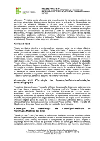 MINISTÉRIO DA EDUCAÇÃO
                                    SECRETARIA DE EDUCAÇÃO PROFISSIONAL E TECNOLÓGICA
                                    INSTITUTO FEDERAL DE EDUCAÇÃO, CIÊNCIA E TECNOLOGIA DE GOIÁS
                                    REITORIA




alimentos. Princípios gerais referentes aos procedimentos de garantia da qualidade dos
produtos alimentícios. Conhecimentos básicos sobre a aplicação da biotecnologia na
produção de alimentos. Métodos e técnicas para o preparo, armazenamento,
processamento, controle de embalagem, distribuição e utilização de alimentos de origem
animal, vegetal ou fúngica, com ênfase nos princípios e nos processos tecnológicos
envolvidos no processamento de alimentos a partir de matérias-primas alimentícias.
Bioquímica. Principais constituintes biomoleculares dos seres vivos (carboidratos, lipídios,
aminoácidos, peptídeos, proteínas, enzimas, vitaminas, minerais, tampões), suas
características químicas, funções e aplicações. Anabolismo e catabolismo (principais vias
metabólicas). Atuação correta e segura no laboratório.

Ciências Sociais

Teoria sociológica clássica e contemporânea. Mudança social na sociologia clássica.
Trabalho e divisão do trabalho em Marx, Weber e Durkheim. O fenômeno educacional na
sociologia clássica e contemporânea. Educação e trabalho. Cultura e representações sociais
nas teorias contemporâneas. Educação, liberalismo e neoliberalismo. Desigualdades sociais
e raciais na sociedade brasileira. Racismo, trabalho e educação. Modernidade e pós-
modernidade. Estado, classes sociais e ideologia. A escola no processo de produção e
reprodução social. Produção social, ideologia e sujeitos. Infância, sociedade e educação.
Teoria crítica e educação. Cultura e movimentos sociais. Teoria cultural da educação,
conflitos simbólicos e hegemonia cultural. Educação, gênero e conflitualidades. Trabalho,
tecnologia e formação. Reestruturação produtiva, mundo do trabalho e trabalhadores no
século XXI. Mercado de Trabalho, emprego e desigualdades sociais. Juventude e trabalho.
A formação da classe trabalhadora brasileira. Formas de organização do trabalho:
taylorismo, fordismo e toyotismo. Trabalho e mercado de trabalho no Brasil pós-1990.
Trabalho, tecnologia, controle e disciplina na contemporaneidade.

Construção Civil           I/Tecnologia        das      Construções/Estruturas/Instalações
Prediais/Topografia

Tecnologia das construções. Topografia e tópicos de cartografia. Orçamento e planejamento
de obras. Higiene e segurança do trabalho. Gestão de qualidade. Tensões e deformações
em peças estruturais. Resistência dos materiais. Estruturas de concreto armado.
Fundações: tipos, características, aplicação, dimensionamento e detalhamento de
fundações. Instalações de água fria. Instalações de água quente. Instalações de combate a
incêndio. Instalações prediais de esgoto sanitário. Instalações de esgoto pluvial. Instalações
elétricas: Noções gerais de projeto de instalações elétricas; Eletricidade básica; Sistema
elétrico; Diagramas de instalação elétrica residencial; Projeto elétrico – NBR 5410 e NTC 04.
Quadro geral de cargas. Esquema unifilar da instalação. Luminotécnica.

Construção    Civil   II/Tecnologia                   das        Construções/Materiais        de
Construção/Mecânica dos Solos

Tecnologia das Construções (serviços preliminares; fundação; estrutura; paredes e painéis;
telhado; impermeabilização; isolamento térmico e acústico, revestimento de tetos e paredes;
esquadrias; vidro; pintura). Orçamento e planejamento de projetos e obras. Higiene e
segurança do trabalho. Gestão da qualidade. Materiais de construção (Materiais rochosos,
agregados, aglomerantes, placas cerâmicas, blocos cerâmicos, aço, madeira, argamassa e


                 Reitoria do Instituto Federal de Educação, Ciência e Tecnologia de Goiás
              Av. Assis Chateaubriand, n.º 1.658, Setor Oeste, Goiânia-GO, CEP 74.130-012
                                          Telefone: (62) 3612-2200
 