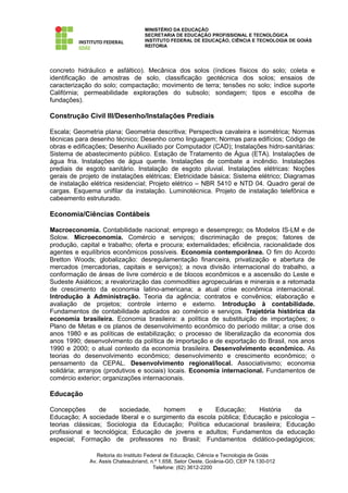 MINISTÉRIO DA EDUCAÇÃO
                                   SECRETARIA DE EDUCAÇÃO PROFISSIONAL E TECNOLÓGICA
                                   INSTITUTO FEDERAL DE EDUCAÇÃO, CIÊNCIA E TECNOLOGIA DE GOIÁS
                                   REITORIA




concreto hidráulico e asfáltico). Mecânica dos solos (índices físicos do solo; coleta e
identificação de amostras de solo, classificação geotécnica dos solos; ensaios de
caracterização do solo; compactação; movimento de terra; tensões no solo; índice suporte
Califórnia; permeabilidade explorações do subsolo; sondagem; tipos e escolha de
fundações).

Construção Civil III/Desenho/Instalações Prediais

Escala; Geometria plana; Geometria descritiva; Perspectiva cavaleira e isométrica; Normas
técnicas para desenho técnico; Desenho como linguagem; Normas para edifícios; Código de
obras e edificações; Desenho Auxiliado por Computador (CAD); Instalações hidro-sanitárias:
Sistema de abastecimento público. Estação de Tratamento de Água (ETA). Instalações de
água fria. Instalações de água quente. Instalações de combate a incêndio. Instalações
prediais de esgoto sanitário. Instalação de esgoto pluvial. Instalações elétricas: Noções
gerais de projeto de instalações elétricas; Eletricidade básica; Sistema elétrico; Diagramas
de instalação elétrica residencial; Projeto elétrico – NBR 5410 e NTD 04. Quadro geral de
cargas. Esquema unifilar da instalação. Luminotécnica. Projeto de instalação telefônica e
cabeamento estruturado.

Economia/Ciências Contábeis

Macroeconomia. Contabilidade nacional; emprego e desemprego; os Modelos IS-LM e de
Solow. Microeconomia. Comércio e serviços; discriminação de preços; fatores de
produção, capital e trabalho; oferta e procura; externalidades; eficiência, racionalidade dos
agentes e equilíbrios econômicos possíveis. Economia contemporânea. O fim do Acordo
Bretton Woods; globalização: desregulamentação financeira, privatização e abertura de
mercados (mercadorias, capitais e serviços); a nova divisão internacional do trabalho, a
conformação de áreas de livre comércio e de blocos econômicos e a ascensão do Leste e
Sudeste Asiáticos; a revalorização das commodities agropecuárias e minerais e a retomada
de crescimento da economia latino-americana; a atual crise econômica internacional.
Introdução à Administração. Teoria da agência; contratos e convênios; elaboração e
avaliação de projetos; controle interno e externo. Introdução à contabilidade.
Fundamentos de contabilidade aplicados ao comércio e serviços. Trajetória histórica da
economia brasileira. Economia brasileira: a política de substituição de importações; o
Plano de Metas e os planos de desenvolvimento econômico do período militar; a crise dos
anos 1980 e as políticas de estabilização; o processo de liberalização da economia dos
anos 1990; desenvolvimento da política de importação e de exportação do Brasil, nos anos
1990 e 2000; o atual contexto da economia brasileira. Desenvolvimento econômico. As
teorias do desenvolvimento econômico; desenvolvimento e crescimento econômico; o
pensamento da CEPAL. Desenvolvimento regional/local. Associativismo; economia
solidária; arranjos (produtivos e sociais) locais. Economia internacional. Fundamentos de
comércio exterior; organizações internacionais.

Educação

Concepções       de     sociedade,   homem      e     Educação;     História    da
Educação; A sociedade liberal e o surgimento da escola pública; Educação e psicologia –
teorias clássicas; Sociologia da Educação; Política educacional brasileira; Educação
profissional e tecnológica; Educação de jovens e adultos; Fundamentos da educação
especial; Formação de professores no Brasil; Fundamentos didático-pedagógicos;

                Reitoria do Instituto Federal de Educação, Ciência e Tecnologia de Goiás
             Av. Assis Chateaubriand, n.º 1.658, Setor Oeste, Goiânia-GO, CEP 74.130-012
                                         Telefone: (62) 3612-2200
 