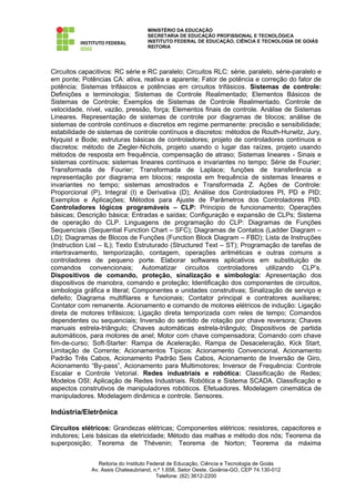 MINISTÉRIO DA EDUCAÇÃO
                                    SECRETARIA DE EDUCAÇÃO PROFISSIONAL E TECNOLÓGICA
                                    INSTITUTO FEDERAL DE EDUCAÇÃO, CIÊNCIA E TECNOLOGIA DE GOIÁS
                                    REITORIA




Circuitos capacitivos: RC série e RC paralelo; Circuitos RLC: série, paralelo, série-paralelo e
em ponte; Potências CA: ativa, reativa e aparente; Fator de potência e correção do fator de
potência; Sistemas trifásicos e potências em circuitos trifásicos. Sistemas de controle:
Definições e terminologia; Sistemas de Controle Realimentado; Elementos Básicos de
Sistemas de Controle; Exemplos de Sistemas de Controle Realimentado. Controle de
velocidade, nível, vazão, pressão, força; Elementos finais de controle. Análise de Sistemas
Lineares. Representação de sistemas de controle por diagramas de blocos; análise de
sistemas de controle contínuos e discretos em regime permanente: precisão e sensibilidade;
estabilidade de sistemas de controle contínuos e discretos: métodos de Routh-Hurwitz, Jury,
Nyquist e Bode; estruturas básicas de controladores; projeto de controladores contínuos e
discretos: método de Ziegler-Nichols, projeto usando o lugar das raízes, projeto usando
métodos de resposta em frequência, compensação de atraso; Sistemas lineares - Sinais e
sistemas contínuos; sistemas lineares contínuos e invariantes no tempo; Série de Fourier;
Transformada de Fourier; Transformada de Laplace; funções de transferência e
representação por diagrama em blocos; resposta em frequência de sistemas lineares e
invariantes no tempo; sistemas amostrados e Transformada Z. Ações de Controle:
Proporcional (P), Integral (I) e Derivativa (D); Análise dos Controladores PI, PD e PID;
Exemplos e Aplicações; Métodos para Ajuste de Parâmetros dos Controladores PID.
Controladores lógicos programáveis – CLP: Principio de funcionamento; Operações
básicas; Descrição básica; Entradas e saídas; Configuração e expansão de CLPs; Sistema
de operação do CLP. Linguagens de programação do CLP: Diagramas de Funções
Sequenciais (Sequential Function Chart – SFC); Diagramas de Contatos (Ladder Diagram –
LD); Diagramas de Blocos de Funções (Function Block Diagram – FBD); Lista de Instruções
(Instruction List – IL); Texto Estruturado (Structured Text – ST); Programação de tarefas de
intertravamento, temporização, contagem, operações aritméticas e outras comuns a
controladores de pequeno porte. Elaborar softwares aplicativos em substituição de
comandos convencionais; Automatizar circuitos controladores utilizando CLP’s.
Dispositivos de comando, proteção, sinalização e simbologia: Apresentação dos
dispositivos de manobra, comando e proteção; Identificação dos componentes de circuitos,
simbologia gráfica e literal; Componentes e unidades construtivas; Sinalização de serviço e
defeito; Diagrama multifilares e funcionais; Contator principal e contratores auxiliares;
Contator com remanente. Acionamento e comando de motores elétricos de indução: Ligação
direta de motores trifásicos; Ligação direta temporizada com reles de tempo; Comandos
dependentes ou sequenciais; Inversão do sentido de rotação por chave reversora; Chaves
manuais estrela-triângulo; Chaves automáticas estrela-triângulo; Dispositivos de partida
automáticos, para motores de anel; Motor com chave compensadora; Comando com chave
fim-de-curso; Soft-Starter: Rampa de Aceleração, Rampa de Desaceleração, Kick Start,
Limitação de Corrente; Acionamentos Típicos: Acionamento Convencional, Acionamento
Padrão Três Cabos, Acionamento Padrão Seis Cabos, Acionamento de Inversão de Giro,
Acionamento “By-pass”, Acionamento para Multimotores; Inversor de Frequência: Controle
Escalar e Controle Vetorial. Redes industriais e robótica: Classificação de Redes;
Modelos OSI; Aplicação de Redes Industriais. Robótica e Sistema SCADA. Classificação e
aspectos construtivos de manipuladores robóticos. Efetuadores. Modelagem cinemática de
manipuladores. Modelagem dinâmica e controle. Sensores.

Indústria/Eletrônica

Circuitos elétricos: Grandezas elétricas; Componentes elétricos: resistores, capacitores e
indutores; Leis básicas da eletricidade; Método das malhas e método dos nós; Teorema da
superposição; Teorema de Thévenin; Teorema de Norton; Teorema da máxima


                 Reitoria do Instituto Federal de Educação, Ciência e Tecnologia de Goiás
              Av. Assis Chateaubriand, n.º 1.658, Setor Oeste, Goiânia-GO, CEP 74.130-012
                                          Telefone: (62) 3612-2200
 