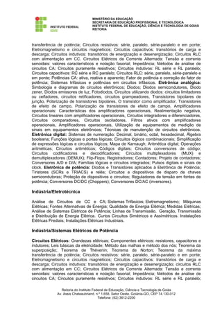 MINISTÉRIO DA EDUCAÇÃO
                                    SECRETARIA DE EDUCAÇÃO PROFISSIONAL E TECNOLÓGICA
                                    INSTITUTO FEDERAL DE EDUCAÇÃO, CIÊNCIA E TECNOLOGIA DE GOIÁS
                                    REITORIA




transferência de potência; Circuitos resistivos: série, paralelo, série-paralelo e em ponte;
Eletromagnetismo e circuitos magnéticos; Circuitos capacitivos: transitórios de carga e
descarga; Circuitos indutivos: transitórios de energização e desenergização; Circuitos RLC
com alimentação em CC. Circuitos Elétricos de Corrente Alternada: Tensão e corrente
senoidais: valores característicos e notação fasorial; Impedância; Métodos de análise de
circuitos CA; Circuitos puramente resistivos; Circuitos indutivos: RL série e RL paralelo;
Circuitos capacitivos: RC série e RC paralelo; Circuitos RLC: série, paralelo, série-paralelo e
em ponte; Potências CA: ativa, reativa e aparente; Fator de potência e correção do fator de
potência; Sistemas trifásicos e potências em circuitos trifásicos. Eletrônica analógica:
Simbologia e diagramas de circuitos eletrônicos; Diodos; Diodos semicondutores, Diodo
zener, Diodos emissores de luz, Fotodiodos, Circuitos utilizando diodos: circuitos limitadores
ou ceifadores, circuitos retificadores, circuitos grampeadores, Transistores bipolares de
junção, Polarização de transistores bipolares, O transístor como amplificador, Transistores
de efeito de campo, Polarização de transistores de efeito de campo, Amplificadores
operacionais: Características dos amplificadores operacionais, Realimentação negativa,
Circuitos lineares com amplificadores operacionais, Circuitos integradores e diferenciadores,
Circuitos comparadores, Circuitos osciladores, Filtros ativos com amplificadores
operacionais, Amplificadores operacionais, Utilização de equipamentos de medição de
sinais em equipamentos eletrônicos; Técnicas de manutenção de circuitos eletrônicos.
Eletrônica digital: Sistemas de numeração: Decimal, binário, octal, hexadecimal, Álgebra
booleana; Funções lógicas e portas lógicas; Circuitos lógicos combinacionais; Simplificação
de expressões lógicas e circuitos lógicos; Mapa de Karnaugh; Aritmética digital; Operações
aritméticas; Circuitos aritméticos; Códigos digitais; Circuitos conversores de código;
Circuitos codificadores e decodificadores; Circuitos multiplexadores (MUX) e
demultiplexadores (DEMUX); Flip-Flops; Registradores; Contadores; Projeto de contadores;
Conversores A/D e D/A; Famílias lógicas e circuitos integrados; Pulsos digitais e sinais de
clock. Eletrônica de potência: Diodos e Transistores aplicados à Eletrônica de Potência;
Tiristores (SCRs e TRIACS) e relés; Circuitos e dispositivos de disparo de chaves
semicondutoras; Proteção de dispositivos e circuitos; Reguladores de tensão em fontes de
potência; Conversores DC/DC (Choppers); Conversores DC/AC (inversores).

Indústria/Eletrotécnica

Análise de Circuitos de CC e CA; Sistemas Trifásicos; Eletromagnetismo; Máquinas
Elétricas; Fontes Alternativas de Energia; Qualidade de Energia Elétrica; Medidas Elétricas;
Análise de Sistemas Elétricos de Potência; Linhas de Transmissão. Geração, Transmissão
e Distribuição de Energia Elétrica. Curtos Circuitos Simétricos e Assimétricos. Instalações
Elétricas Prediais; Instalações Elétricas Industriais.

Indústria/Sistemas Elétricos de Potência

Circuitos Elétricos: Grandezas elétricas; Componentes elétricos: resistores, capacitores e
indutores; Leis básicas da eletricidade; Método das malhas e método dos nós; Teorema da
superposição; Teorema de Thévenin; Teorema de Norton; Teorema da máxima
transferência de potência; Circuitos resistivos: série, paralelo, série-paralelo e em ponte;
Eletromagnetismo e circuitos magnéticos; Circuitos capacitivos: transitórios de carga e
descarga; Circuitos indutivos: transitórios de energização e desenergização; circuitos RLC
com alimentação em CC; Circuitos Elétricos de Corrente Alternada: Tensão e corrente
senoidais: valores características e notação fasorial; Impedância; Métodos de análise de
circuitos CA; Circuitos puramente resistivos; Circuitos indutivos: RL série e RL paralelo;

                 Reitoria do Instituto Federal de Educação, Ciência e Tecnologia de Goiás
              Av. Assis Chateaubriand, n.º 1.658, Setor Oeste, Goiânia-GO, CEP 74.130-012
                                          Telefone: (62) 3612-2200
 