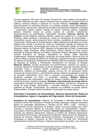 MINISTÉRIO DA EDUCAÇÃO
                                    SECRETARIA DE EDUCAÇÃO PROFISSIONAL E TECNOLÓGICA
                                    INSTITUTO FEDERAL DE EDUCAÇÃO, CIÊNCIA E TECNOLOGIA DE GOIÁS
                                    REITORIA




Circuitos capacitivos: RC série e RC paralelo; Circuitos RLC: série, paralelo, série-paralelo e
em ponte; Potências CA: ativa, reativa e aparente; Fator de potência e correção do fator de
potência; Sistemas trifásicos e potências em circuitos trifásicos. Instalações elétricas:
dimensionamento de condutores elétricos e da proteção; proteção contra sobretensões e
sobrecorrentes; aterramento; melhoramento do fator de potência de instalações; iluminação
– componentes usados, projetos, métodos de cálculo, memórias, plantas; Instalações
elétricas industriais: chaves de partida; quadros de comando; luminotécnica;
dimensionamento de alimentadores; subestações industriais. Sistemas elétricos de
potência: circuitos trifásicos; potências trifásicas; valores por unidade (p.u.); componentes
simétricas, faltas simétricas e assimétricas; projeto de subestações de consumidores –
componentes usados, dimensionamento físico e elétrico, paralelismo de transformadores;
Transmissão e Distribuição de Energia Elétrica: Cálculo Matricial de Parâmetros de Linhas;
Relação entre Tensão e Corrente em Linhas de Transmissão, Relação de Potências em
Linhas de Transmissão, Compensação das Linhas de Transmissão; Análise de Faltas em
Sistemas Elétricos de Potência (SEP): Modelos de Componentes de Rede, Componentes
Simétricas, Faltas Simétricas, Faltas Assimétricas, Cálculo Matricial de Curto Circuito;
Operação de Sistemas Elétricos de Potência: Regulação Primária, Regulação Secundária,
Controle Automático de Geração, Reguladores de Tensão, Sinais Adicionais
Estabilizadores, Sistemas Interligados; Distribuição de Energia Elétrica: cálculo de fluxo de
potência trifásico, proteção de sistemas de distribuição, regulação de tensão, confiabilidade
de sistemas de distribuição; Planejamento de Sistemas Elétricos de Potência: Planejamento
da Expansão da Geração e Transmissão, Planejamento da Operação da Geração.
Máquinas elétricas: circuitos equivalentes de transformadores, máquinas de indução e
síncronas; relações de transformação; grupos de defasagem; equações de tensão induzida,
velocidade, torque e potência; perdas; rendimento; ensaios de determinação dos
parâmetros; métodos de sincronização; máquina síncrona em um barramento infinito;
máquinas de corrente contínua – características internas e externas de geradores e motores
de excitação independente, shunt, série e composto; funcionamento em paralelo de
geradores; equações de torque e velocidade; regulação. Medidas elétricas:
transformadores para instrumentos; medição de energia e potência elétrica; medição de
resistência de terra; medição de isolação. Qualidade e gerenciamento de energia elétrica:
interrupções e flutuação de tensão. Sobretensões transitórias. Harmônicos. Variações de
tensão de longa duração. Aterramentos e conexões. Medições e monitoramento da
qualidade de energia. Compensação dos problemas de qualidade de energia elétrica.
Sistema tarifário. Correção do fator de potência. Conservação de energia elétrica.

Informática I/ Arquitetura de Computadores, Sistemas Operacionais, Redes de
Computadores, Lógica e Linguagens de Programação, Teoria da Computação

Arquitetura de computadores: Sistemas de Numeração e Aritmética Binária. Ponto
Flutuante e Ponto Fixo. Processos e Threads (Conceitos, descrição e controle). Arquitetura
Básica do Computador. Barramentos e Técnicas de E/S. RISC x CISC - Técnicas e
Gerenciamento de E/S, Dispositivos de entrada e saída e sua comunicação com a CPU.
Formatos e Conjuntos Básicos de Instruções. Modos de Endereçamento. Pipeline -
Interrupções e Comunicação entre Processos. Sistemas Operacionais: Conceitos Básicos.
Evolução dos Sistemas Operacionais. Estrutura e Funções dos Sistemas Operacionais.
Gerenciamento de Processos. Gerenciamento de Memória. Gerenciamento de Dispositivos.
Sistemas de Arquivos. Sistema Operacional Distribuído. Configuração do processo de
inicialização do sistema. Comandos do DOS. Comandos do Shell Unix. Ferramentas
administrativas do Microsoft Windows. Sistemas gerenciadores de janelas. Linux (sistemas

                 Reitoria do Instituto Federal de Educação, Ciência e Tecnologia de Goiás
              Av. Assis Chateaubriand, n.º 1.658, Setor Oeste, Goiânia-GO, CEP 74.130-012
                                          Telefone: (62) 3612-2200
 