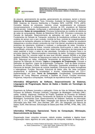 MINISTÉRIO DA EDUCAÇÃO
                                    SECRETARIA DE EDUCAÇÃO PROFISSIONAL E TECNOLÓGICA
                                    INSTITUTO FEDERAL DE EDUCAÇÃO, CIÊNCIA E TECNOLOGIA DE GOIÁS
                                    REITORIA




de arquivos, gerenciamento de pacotes, gerenciamento de processos, kernel e drivers).
Sistemas de Armazenamento: Tipos, Conexões, Avaliação de Desempenho. Interfaces.
RAID. Sistemas de Arquivos Distribuídos e Paralelos (NFS, LUSTRE, PVFS, pNFS).
Conceitos básicos de processos, memória virtual, escalonamento de processos,
monoprocessamento e multiprocessamento, técnicas de E/S, arquitetura de Sistemas
Cliente-servidor. Instalação, configuração e administração de diferentes tipos de sistemas
operacionais. Redes de computadores: Princípios fundamentais de modelos de referência
de redes de computadores. Modelo de Referência OSI da ISO. Princípios e protocolos da
Camada de Aplicação. Desenvolvimento de aplicações em rede e para a Internet.
Fundamentos da Camada de Transporte: protocolos de transferência confiável de dados,
modelos de serviço com e sem conexão, controle de fluxo, controle de congestionamento,
protocolos de transporte utilizados na Internet. Camada de Redes: modelos de arquitetura
(datagramas e circuitos virtuais), protocolos de nível 3 da Internet, arquitetura de roteadores,
protocolos de roteamento, broadcast e multicast, e configuração de redes. Conceitos e
tecnologias da Camada de Enlace, incluindo protocolos ponto-a-ponto e redes de meio
compartilhado, protocolos de acesso ao meio, redes locais, dispositivos de interconexão de
redes (switches e hubs), e redes de alta velocidade. Conceitos da Camada Física e os
princípios básicos de Telecomunicações e transmissão de dados. Conceitos e tecnologias
de Redes Sem Fio, incluindo redes de área local (WLAN), pessoal (WPAN) e de longa
distância (WWAN). Protocolos de Segurança em redes de computadores. Protocolos IPV4 e
IPV6. Segurança em redes, criptografia, ferramentas de segurança, Firewalls, VPN e
Sistemas de Detecção de Intrusos. Lógica e Linguagens de Programação: Conceito e
Definições de Algoritmo. Lógica de programação. Constantes. Tipos de dados primitivos.
Comandos de Entrada e Saída. Variáveis. Atribuições. Expressões aritméticas e lógicas.
Estruturas de decisão. Estruturas de controle (repetição). Estruturas de dados homogêneas
e heterogêneas. Funções. Recursão. Estruturas de dados: pilha, fila, listas (circulares,
simplesmente e duplamente encadeadas) e árvores. Implementações em C/C++.
Implementações em Java. Teoria da Computação: Complexidade. Computabilidade.
Máquina de Turing. Máquinas universais e hipótese de Church. Funções recursivas.
Programas, máquinas e computações. Verificação de equivalência forte de programas.

Informática II/Engenharia de Software, Desenvolvimento de Sistemas,
Linguagens de Programação, Banco de Dados e Gestão em Tecnologia da
Informação

Engenharia de Software (conceitos e aplicação): Ciclos de Vida de Software; Modelos de
Processo de Software; Processo Unificado; Linguagem de Modelagem Unificada (UML):
visões, modelos, diagramas; Gerência de Projeto; Qualidade de Processo de Software;
Qualidade de Produto de Software; Ferramentas de Gerência de Projeto; Ferramentas de
Modelagem; Ferramentas Case. Desenvolvimento de Software: Sistemas de Informação:
Java SE, C, C++, Delphi, Visual Basic; Integração com Bancos de Dados; Sistemas de
Informação para Web: PHP, Java (Servlets, JSP, JSF), C#; Integração com Bancos de
Dados, AJAX, Web Services. Estruturação de Dados para Web: DHTML, HTML, XML, CSS,
RSS.

Informática IV/Pesquisa Operacional, Teoria da Computação, Otimização,
Desenvolvimento de Sistemas

Programação linear: conjuntos convexos, método simplex, dualidade e álgebra linear.
Programação inteira: algoritmo de corte, algoritmo de transporte, modelo de designação e

                 Reitoria do Instituto Federal de Educação, Ciência e Tecnologia de Goiás
              Av. Assis Chateaubriand, n.º 1.658, Setor Oeste, Goiânia-GO, CEP 74.130-012
                                          Telefone: (62) 3612-2200
 