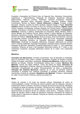 MINISTÉRIO DA EDUCAÇÃO
                                   SECRETARIA DE EDUCAÇÃO PROFISSIONAL E TECNOLÓGICA
                                   INSTITUTO FEDERAL DE EDUCAÇÃO, CIÊNCIA E TECNOLOGIA DE GOIÁS
                                   REITORIA




Equações e Inequações (do Primeiro Grau, do Segundo Grau, Modulares, Exponenciais,
Logarítmicas e Trigonométricas), Resolução de Triângulos, Sequências, Matrizes,
Determinantes, Sistemas Lineares, Polinômios, Números Complexos, Equações
Polinomiais, Geometria Plana, Geometria Espacial, Geometria Analítica, Análise
Combinatória, Binômio de Newton. Cálculo Diferencial e Integral: Funções, Limites,
Derivadas, Integrais, Funções de Várias Variáveis, Integrais Duplas e Triplas. Geometria
Analítica: Estudo da Reta e do Plano no R2 e R3, Cônicas e Quádricas. Álgebra Linear:
Vetores, Espaços e Subespaços Vetoriais, Espaços com Produto Interno, Transformações
Lineares, Autovalores e Autovetores, Formas Canônicas, Diagonalização. Probabilidade e
Estatística: Variáveis e Gráficos, Distribuições de Frequência, Média, Mediana, Moda e
Outras Medidas da Tendência Central, Desvio Padrão e Outras Medidas de Dispersão,
Momentos, Assimetria e Curtose, Teoria Elementar da Probabilidade, Distribuições Binomial,
Normal e de Poisson. Cálculo Numérico: Zeros de funções. Zeros de Polinômios. Sistemas
de Equações Lineares. Inversão de Matrizes. Ajuste de Curvas. Interpolação. Integração
Numérica. Resolução Numérica de Equações diferenciais ordinárias. Equações
Diferenciais: Introdução às Equações Diferenciais. Equações Diferenciais de primeira
ordem: Variáveis separáveis. Equações homogêneas. Equações exatas. Equações lineares.
Equações de Bernoulli. Aplicações. Equações Diferenciais de ordem “n”, com coeficientes
constantes: Sistemas de duas e três equações diferenciais lineares de 1ª ordem e com
coeficientes constantes. Equações diferenciais lineares de 2ª ordem, com coeficientes
variáveis.

Mecânica

Cinemática dos Mecanismos. Conceitos fundamentais: Grau de liberdade ou mobilidade;
tipos de movimento; elos, juntas e cadeias cinemáticas; Condição de Grashof, inversão.
Análise de Posição, velocidade e aceleração. Dinâmica das Máquinas. Análise de Forças;
Métodos de Solução; Volantes; Considerações práticas para o projeto. Mecânica dos
Materiais. Teorias das falhas estáticas. Teoria das falhas por fadiga. Elementos de
Máquinas. Engrenagens cilíndricas: Aspectos cinemáticos; Dimensionamento; Aplicações;
Fabricação; Considerações de projeto. Dimensionamento de eixos e acoplamentos.
Vibrações dos Sistemas Mecânicos. Sistemas de um grau de liberdade; Sistemas
submetidos à excitação livre; sistemas submetidos à excitação harmônica; Sistemas
amortecidos; Controle de vibrações. Resistência dos Materiais. Tensões e deformações
em vigas; Círculo de Mohr; Cilindros e esferas de parede fina.

Moda

História do vestuário e da moda nas diversas culturas. Metodologia do ensino da
moda/modelagem e design. Princípios de costura industrial: tipos de máquinas, costuras e
acabamentos. Moda e vestuário: conceitos e evolução das técnicas de produção. Montagem
e produção de peças do vestuário em tecidos. Técnicas de risco, enfesto e corte. Técnicas
de modelagem de vestuário em tecidos planos e técnicas de graduação. Técnicas de
desenvolvimento de desenho técnico do vestuário e ficha técnica. Processos criativos no
design de vestuário. Moda e design de acessórios. Pesquisa e laboratório de criação em
moda e figurino. Ergonomia do vestuário. Pesquisa de mercado na produção de vestuário e
tendências da moda.




                Reitoria do Instituto Federal de Educação, Ciência e Tecnologia de Goiás
             Av. Assis Chateaubriand, n.º 1.658, Setor Oeste, Goiânia-GO, CEP 74.130-012
                                         Telefone: (62) 3612-2200
 