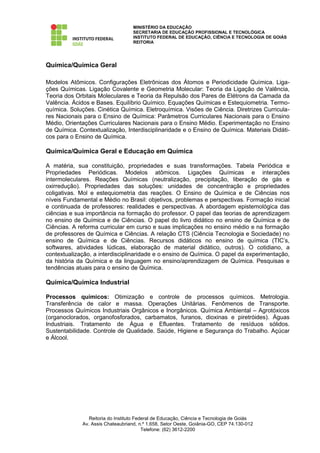 MINISTÉRIO DA EDUCAÇÃO
                                   SECRETARIA DE EDUCAÇÃO PROFISSIONAL E TECNOLÓGICA
                                   INSTITUTO FEDERAL DE EDUCAÇÃO, CIÊNCIA E TECNOLOGIA DE GOIÁS
                                   REITORIA




Química/Química Geral

Modelos Atômicos. Configurações Eletrônicas dos Átomos e Periodicidade Química. Liga-
ções Químicas. Ligação Covalente e Geometria Molecular: Teoria da Ligação de Valência,
Teoria dos Orbitais Moleculares e Teoria da Repulsão dos Pares de Elétrons da Camada da
Valência. Ácidos e Bases. Equilíbrio Químico. Equações Químicas e Estequiometria. Termo-
química. Soluções. Cinética Química. Eletroquímica. Visões de Ciência. Diretrizes Curricula-
res Nacionais para o Ensino de Química: Parâmetros Curriculares Nacionais para o Ensino
Médio, Orientações Curriculares Nacionais para o Ensino Médio. Experimentação no Ensino
de Química. Contextualização, Interdisciplinaridade e o Ensino de Química. Materiais Didáti-
cos para o Ensino de Química.

Química/Química Geral e Educação em Química

A matéria, sua constituição, propriedades e suas transformações. Tabela Periódica e
Propriedades Periódicas. Modelos atômicos. Ligações Químicas e interações
intermoleculares. Reações Químicas (neutralização, precipitação, liberação de gás e
oxirredução). Propriedades das soluções: unidades de concentração e propriedades
coligativas. Mol e estequiometria das reações. O Ensino de Química e de Ciências nos
níveis Fundamental e Médio no Brasil: objetivos, problemas e perspectivas. Formação inicial
e continuada de professores: realidades e perspectivas. A abordagem epistemológica das
ciências e sua importância na formação do professor. O papel das teorias de aprendizagem
no ensino de Química e de Ciências. O papel do livro didático no ensino de Química e de
Ciências. A reforma curricular em curso e suas implicações no ensino médio e na formação
de professores de Química e Ciências. A relação CTS (Ciência Tecnologia e Sociedade) no
ensino de Química e de Ciências. Recursos didáticos no ensino de química (TIC’s,
softwares, atividades lúdicas, elaboração de material didático, outros). O cotidiano, a
contextualização, a interdisciplinaridade e o ensino de Química. O papel da experimentação,
da história da Química e da linguagem no ensino/aprendizagem de Química. Pesquisas e
tendências atuais para o ensino de Química.

Química/Química Industrial

Processos químicos: Otimização e controle de processos químicos. Metrologia.
Transferência de calor e massa. Operações Unitárias. Fenômenos de Transporte.
Processos Químicos Industriais Orgânicos e Inorgânicos. Química Ambiental – Agrotóxicos
(organoclorados, organofosforados, carbamatos, furanos, dioxinas e piretróides). Águas
Industriais. Tratamento de Água e Efluentes. Tratamento de resíduos sólidos.
Sustentabilidade. Controle de Qualidade. Saúde, Higiene e Segurança do Trabalho. Açúcar
e Álcool.




                Reitoria do Instituto Federal de Educação, Ciência e Tecnologia de Goiás
             Av. Assis Chateaubriand, n.º 1.658, Setor Oeste, Goiânia-GO, CEP 74.130-012
                                         Telefone: (62) 3612-2200
 