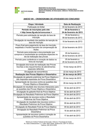 MINISTÉRIO DA EDUCAÇÃO
                                  SECRETARIA DE EDUCAÇÃO PROFISSIONAL E TECNOLÓGICA
                                  INSTITUTO FEDERAL DE EDUCAÇÃO, CIÊNCIA E TECNOLOGIA DE GOIÁS
                                  REITORIA




           ANEXO VIII – CRONOGRAMA DE ATIVIDADES DO CONCURSO

                 Etapa / Atividade                                     Data de Realização
                Publicação do Edital                                 04 de fevereiro de 2013
         Período de inscrições pelo site:                               05 de fevereiro a
       < http://www.ifg.edu.br/concursos >                           24 de fevereiro de 2013
   Período para solicitação de isenção da taxa de                        05 de fevereiro a
                       inscrição                                     08 de fevereiro de 2013
 Divulgação do resultado dos pedidos de isenção da
                                                                      18 de fevereiro de 2013
                   taxa de inscrição
   Prazo final para pagamento da taxa de inscrição,
  respeitado o horário bancário de compensação de                     25 de fevereiro de 2013
                         títulos
    Período para protocolar a documentação que                           05 de fevereiro a
 comprove a necessidade de condições especiais no
             dia da realização das provas                             26 de fevereiro de 2013

  Período para conferência e correção de dados na                        05 de fevereiro a
                 ficha de inscrição                                   26 de fevereiro de 2013
   Divulgação dos locais de realização das Provas
    Escritas e dos requerimentos de atendimentos                       19 de março de 2013
                  especiais deferidos
              Divulgação da concorrência                               22 de março de 2013
  Realização das Provas Objetiva e Dissertativa                        24 de março de 2013
Divulgação do gabarito preliminar da Prova Objetiva e
                                                                       25 de março de 2013
   das respostas esperadas da Prova Dissertativa
  Apresentação de recursos contra as questões das
                                                                       26 de março de 2013
            Provas Objetiva e Dissertativa
Divulgação do resultado dos recursos interpostos para
                                                                        02 de abril de 2013
   as questões das Provas Objetiva e Dissertativa
    Divulgação do gabarito final da Prova Objetiva                      02 de abril de 2013
Divulgação do Resultado Preliminar da Prova Objetiva                    04 de abril de 2013
    Apresentação de recursos contra o Resultado
                                                                        05 de abril de 2013
             Preliminar da Prova Objetiva
    Divulgação do resultado dos recursos contra o
                                                                        09 de abril de 2013
       Resultado Preliminar da Prova Objetiva
  Divulgação do Resultado Final da Prova Objetiva                       09 de abril de 2013
    Divulgação do Resultado Preliminar da Prova
                                                                        16 de abril de 2013
                     Dissertativa
   Apresentação de recursos contra a correção de
                                                                        17 de abril de 2013
            questões da Prova Dissertativa

               Reitoria do Instituto Federal de Educação, Ciência e Tecnologia de Goiás
            Av. Assis Chateaubriand, n.º 1.658, Setor Oeste, Goiânia-GO, CEP 74.130-012
                                        Telefone: (62) 3612-2200
 