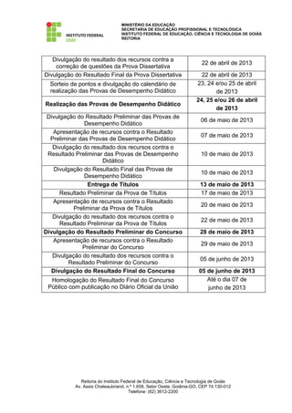 MINISTÉRIO DA EDUCAÇÃO
                                 SECRETARIA DE EDUCAÇÃO PROFISSIONAL E TECNOLÓGICA
                                 INSTITUTO FEDERAL DE EDUCAÇÃO, CIÊNCIA E TECNOLOGIA DE GOIÁS
                                 REITORIA




   Divulgação do resultado dos recursos contra a
                                                                       22 de abril de 2013
    correção de questões da Prova Dissertativa
Divulgação do Resultado Final da Prova Dissertativa                    22 de abril de 2013
  Sorteio de pontos e divulgação do calendário de                    23, 24 e/ou 25 de abril
  realização das Provas de Desempenho Didático                               de 2013
                                                                     24, 25 e/ou 26 de abril
Realização das Provas de Desempenho Didático
                                                                             de 2013
 Divulgação do Resultado Preliminar das Provas de
                                                                       06 de maio de 2013
                Desempenho Didático
   Apresentação de recursos contra o Resultado
                                                                       07 de maio de 2013
  Preliminar das Provas de Desempenho Didático
   Divulgação do resultado dos recursos contra o
 Resultado Preliminar das Provas de Desempenho                         10 de maio de 2013
                      Didático
    Divulgação do Resultado Final das Provas de
                                                                       10 de maio de 2013
                Desempenho Didático
                 Entrega de Títulos                                    13 de maio de 2013
      Resultado Preliminar da Prova de Títulos                         17 de maio de 2013
   Apresentação de recursos contra o Resultado
                                                                       20 de maio de 2013
           Preliminar da Prova de Títulos
   Divulgação do resultado dos recursos contra o
                                                                       22 de maio de 2013
      Resultado Preliminar da Prova de Títulos
Divulgação do Resultado Preliminar do Concurso                         28 de maio de 2013
   Apresentação de recursos contra o Resultado
                                                                       29 de maio de 2013
              Preliminar do Concurso
   Divulgação do resultado dos recursos contra o
                                                                       05 de junho de 2013
          Resultado Preliminar do Concurso
   Divulgação do Resultado Final do Concurso                          05 de junho de 2013
  Homologação do Resultado Final do Concurso                             Até o dia 07 de
 Público com publicação no Diário Oficial da União                       junho de 2013




              Reitoria do Instituto Federal de Educação, Ciência e Tecnologia de Goiás
           Av. Assis Chateaubriand, n.º 1.658, Setor Oeste, Goiânia-GO, CEP 74.130-012
                                       Telefone: (62) 3612-2200
 