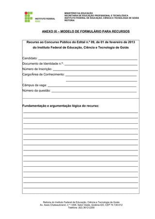 MINISTÉRIO DA EDUCAÇÃO
                                SECRETARIA DE EDUCAÇÃO PROFISSIONAL E TECNOLÓGICA
                                INSTITUTO FEDERAL DE EDUCAÇÃO, CIÊNCIA E TECNOLOGIA DE GOIÁS
                                REITORIA




            ANEXO IX – MODELO DE FORMULÁRIO PARA RECURSOS


  Recurso ao Concurso Público do Edital n.º 09, de 01 de fevereiro de 2013
      do Instituto Federal de Educação, Ciência e Tecnologia de Goiás


Candidato: _________________________________________________________
Documento de Identidade n.º: __________________________________________
Número de Inscrição: _________________________________________________
Cargo/Área de Conhecimento: _________________________________________
                                 _________________________________________
Câmpus da vaga: ___________________________________________________
Número da questão: _________________________________________________



Fundamentação e argumentação lógica do recurso:
__________________________________________________________________
__________________________________________________________________
__________________________________________________________________
__________________________________________________________________
__________________________________________________________________
__________________________________________________________________
__________________________________________________________________
__________________________________________________________________
__________________________________________________________________
__________________________________________________________________
__________________________________________________________________
__________________________________________________________________
__________________________________________________________________
__________________________________________________________________
__________________________________________________________________



             Reitoria do Instituto Federal de Educação, Ciência e Tecnologia de Goiás
          Av. Assis Chateaubriand, n.º 1.658, Setor Oeste, Goiânia-GO, CEP 74.130-012
                                      Telefone: (62) 3612-2200
 