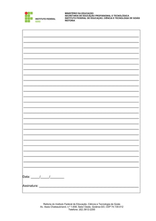 MINISTÉRIO DA EDUCAÇÃO
                                 SECRETARIA DE EDUCAÇÃO PROFISSIONAL E TECNOLÓGICA
                                 INSTITUTO FEDERAL DE EDUCAÇÃO, CIÊNCIA E TECNOLOGIA DE GOIÁS
                                 REITORIA




__________________________________________________________________
__________________________________________________________________
__________________________________________________________________
__________________________________________________________________
__________________________________________________________________
__________________________________________________________________
__________________________________________________________________
__________________________________________________________________
__________________________________________________________________
__________________________________________________________________
__________________________________________________________________
__________________________________________________________________
__________________________________________________________________
__________________________________________________________________
__________________________________________________________________
__________________________________________________________________
__________________________________________________________________
__________________________________________________________________
__________________________________________________________________
__________________________________________________________________
__________________________________________________________________
__________________________________________________________________
__________________________________________________________________
__________________________________________________________________
__________________________________________________________________


Data: _____/_____/________

Assinatura: _________________________________________________________




              Reitoria do Instituto Federal de Educação, Ciência e Tecnologia de Goiás
           Av. Assis Chateaubriand, n.º 1.658, Setor Oeste, Goiânia-GO, CEP 74.130-012
                                       Telefone: (62) 3612-2200
 