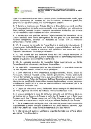 MINISTÉRIO DA EDUCAÇÃO
                                  SECRETARIA DE EDUCAÇÃO PROFISSIONAL E TECNOLÓGICA
                                  INSTITUTO FEDERAL DE EDUCAÇÃO, CIÊNCIA E TECNOLOGIA DE GOIÁS
                                  REITORIA




c) se a ocorrência verificar-se após o início da prova, o Coordenador do Prédio, após
receber comunicado da Comissão do Concurso Público, estabelecerá prazo para
compensação do tempo usado para regularização do caderno.
7.12. Durante a realização das Provas Objetiva e Dissertativa não será permitida
nenhuma espécie de consulta ou comunicação entre candidatos, nem utilização de
livros, códigos, manuais, revistas, impressos ou quaisquer anotações, bem como o
uso de calculadora, computadores ou outros instrumentos.
7.13. As respostas das questões da Prova Objetiva deverão ser transferidas para o
Cartão Resposta com caneta esferográfica de tinta preta ou azul, fabricada em
material transparente, devendo ser marcadas de acordo com as instruções
constantes no referido cartão.
7.13.1. O processo de correção da Prova Objetiva é totalmente informatizado. O
preenchimento do Cartão Resposta será de inteira responsabilidade do candidato. O
Cartão Resposta é pessoal e somente será substituído nos casos em que a
Comissão de Concurso Público julgar necessário.
7.13.2. Não deverá ser feita nenhuma marca fora dos campos reservados às
respostas ou à assinatura, pois qualquer marca poderá ser identificada pelas leitoras
ópticas, prejudicando o desempenho do candidato.
7.13.3. Os prejuízos advindos de marcações feitas incorretamente no Cartão
Resposta serão de inteira responsabilidade do candidato.
7.13.4. Não serão computadas questões não assinaladas ou que contenham mais
de uma resposta, emenda ou rasura, ainda que legível.
7.14. Com referência à Prova Dissertativa, qualquer desenho, recado, oração ou
mensagem, inclusive religiosa, nome, apelido, pseudônimo, rubrica, assinatura,
número de inscrição, ou qualquer marca que possa identificar a prova, que venham
a ser colocados nas Folhas de Respostas da Prova Dissertativa, serão considerados
elementos de identificação do candidato. Apresentando qualquer um dos elementos
anteriormente mencionados, a prova será desconsiderada, não será corrigida e lhe
será atribuída pontuação zero.
7.15. Depois de finalizada a prova, o candidato deverá entregar o Cartão Resposta
da Prova Objetiva e o Caderno de Textos da Prova Dissertativa ao fiscal.
7.16. Visando assegurar a lisura do Concurso, somente será permitida a saída de
candidatos, sem o Caderno de Provas, a partir das 16 horas, e com o Caderno de
Provas a partir das 17 horas, sendo que os 3 (três) últimos candidatos só poderão
deixar a sala ao mesmo tempo e após assinarem a Ata de Realização das Provas.
7.17. Às 18 horas soará o sinal para avisar o término das provas e nenhum candida-
to poderá fazer qualquer anotação ou marcação no Cartão Resposta da Prova Obje-
tiva ou no Caderno de Textos da Prova Dissertativa após este horário.
7.18. Não haverá, sob qualquer justificativa, segunda chamada para a Prova Objeti-
va e para a Prova Dissertativa.


               Reitoria do Instituto Federal de Educação, Ciência e Tecnologia de Goiás
            Av. Assis Chateaubriand, n.º 1.658, Setor Oeste, Goiânia-GO, CEP 74.130-012
                                        Telefone: (62) 3612-2200
 