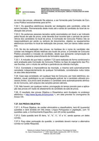 MINISTÉRIO DA EDUCAÇÃO
                                   SECRETARIA DE EDUCAÇÃO PROFISSIONAL E TECNOLÓGICA
                                   INSTITUTO FEDERAL DE EDUCAÇÃO, CIÊNCIA E TECNOLOGIA DE GOIÁS
                                   REITORIA




do início das provas, utilizando fita adesiva, a ser fornecida pela Comissão de Con-
curso Público exclusivamente para tal fim.
7.22.1. Os aparelhos eletrônicos deverão ser desligados pelo candidato, antes de
serem lacrados. Permanecerão deste modo até a saída do candidato do local de re-
alização das provas.
7.22.2. Os pertences pessoais lacrados serão acomodados em local a ser indicado
pelos fiscais de sala de prova, onde deverão ficar durante todo o período de perma-
nência dos candidatos no local de prova. A Comissão de Concurso Público não se
responsabilizará por perda ou extravio de documentos, objetos ou equipamentos
eletrônicos ocorridos no local de realização das provas, nem por danos neles causa-
dos.
7.23. No dia da realização das provas, na hipótese de o nome do candidato não
constar nas listagens oficiais relativas aos locais de prova, a Comissão de Concurso
Público procederá a inclusão do candidato, desde que apresente comprovação de
pagamento, mediante preenchimento de formulário específico.
7.23.1. A inclusão de que trata o subitem 7.23 será realizada de forma condicional e
será analisada pela Comissão de Concurso Público na fase do julgamento das Pro-
vas Escritas, com o intuito de verificar a pertinência da referida inscrição.
7.23.2. Constatada a improcedência da inscrição, a mesma será automaticamente
cancelada independentemente de qualquer formalidade, considerados nulos todos
os atos dela decorrentes.
7.24. Caso seja constatado, em qualquer fase do Concurso, por meio eletrônico, es-
tatístico, visual, grafológico ou por investigação policial, ter o candidato utilizado pro-
cessos ilícitos, sua prova será anulada e o candidato será automaticamente elimina-
do do Concurso, sem prejuízo das sanções penais cabíveis.
7.25. Não haverá, por qualquer motivo, prorrogação do tempo previsto para a aplica-
ção das provas em razão de afastamento do candidato da sala de prova.
7.26. O resultado das provas Objetiva e Dissertativa será divulgado no endereço
eletrônico < http://www.ifg.edu.br/concursos >, em data prevista no cronograma do
Anexo VIII.


7.27. DA PROVA OBJETIVA
7.27.1. A Prova Objetiva, de caráter eliminatório e classificatório, terá 40 (quarenta)
questões e será dividida em três áreas: Língua Portuguesa e Legislação, com 10
questões cada, e Conhecimento Específico, com 20 (vinte) questões.
7.27.2. Cada questão terá 05 itens, “a”, “b”, “c”, “d” e “e”, sendo apenas um deles
correto.
7.27.3. Para obter pontuação da questão, o candidato deverá marcar a alternativa
correta no Cartão Resposta.


                Reitoria do Instituto Federal de Educação, Ciência e Tecnologia de Goiás
             Av. Assis Chateaubriand, n.º 1.658, Setor Oeste, Goiânia-GO, CEP 74.130-012
                                         Telefone: (62) 3612-2200
 