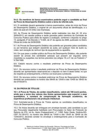 MINISTÉRIO DA EDUCAÇÃO
                                  SECRETARIA DE EDUCAÇÃO PROFISSIONAL E TECNOLÓGICA
                                  INSTITUTO FEDERAL DE EDUCAÇÃO, CIÊNCIA E TECNOLOGIA DE GOIÁS
                                  REITORIA




9.4.3. Os membros da banca examinadora poderão arguir o candidato ao final
da Prova de Desempenho Didático sobre o tema da referida aula.
9.5. O candidato deverá apresentar à banca examinadora, antes do início da Prova
de Desempenho Didático, o original de um documento oficial de identificação, e o
plano de aula em 03 (três) vias impressas.
9.6. As Provas de Desempenho Didático serão realizadas nos dias 24, 25 e/ou
26/04/2013, em sessão pública e serão gravadas pelos membros da Comissão de
Concurso Público para efeito de registro e avaliação, conforme o disposto no artigo
13, parágrafo 3º do Decreto n.º 6.944, de 21 de agosto de 2009, publicado no Diário
Oficial da União de 24/08/2009.
9.7. As Provas de Desempenho Didático não poderão ser gravadas pelos candidatos
ou por terceiros que estejam assistindo as aulas, por qualquer meio de áudio ou
vídeo, sem exceção de nenhum tipo de equipamento ou aparelho.
9.8. Em que pese o caráter público da Prova de Desempenho Didático, não poderão
assistir às provas dos candidatos pessoas que possam ser arguidas como
impedidas ou suspeitas nos termos previstos nos artigos 18 a 21 da Lei Federal n.º
9.784/1999.
9.9. Caberá recurso contra o resultado preliminar da Prova de Desempenho
Didático.
9.9.1. Os recursos contra o resultado preliminar da Prova de Desempenho Didático
deverão ser apresentados observando-se o disposto no item 8 deste Edital, no que
diz respeito ao endereçamento, à forma e ao local para o protocolo.
9.9.2. Os recursos contra o resultado preliminar da Prova de Desempenho Didático
deverão ser protocolados no horário das 08h00 às 12h00 e das 13h00 às 18h00 do
dia 07/05/2013.


10. DA PROVA DE TÍTULOS
10.1. A Prova de Títulos, de caráter classificatório, valerá até 100 (cem) pontos,
ainda que a soma dos valores dos títulos apresentados seja superior a esse
quantitativo, e constará da comprovação de formação acadêmica, da
experiência profissional e da produção intelectual.
10.2. Submeter-se-ão à Prova de Títulos apenas os candidatos classificados na
Prova de Desempenho Didático.
10.3. Os títulos deverão ser entregues em envelope lacrado, pelo candidato ou por
seu Procurador (legalmente habilitado com Procuração) no Setor de Protocolo da
Reitoria do IFG, na Av. Assis Chateaubriand, n.º 1.658, Setor Oeste, Goiânia-GO,
CEP 74.130-012, no horário das 08h00 às 12h00 e das 13h00 às 18h00 do dia
13/05/2013, devendo constar no envelope o endereçamento para a Comissão de
Concurso Público.


               Reitoria do Instituto Federal de Educação, Ciência e Tecnologia de Goiás
            Av. Assis Chateaubriand, n.º 1.658, Setor Oeste, Goiânia-GO, CEP 74.130-012
                                        Telefone: (62) 3612-2200
 