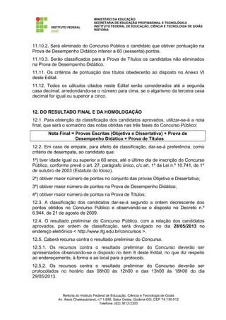 MINISTÉRIO DA EDUCAÇÃO
                                   SECRETARIA DE EDUCAÇÃO PROFISSIONAL E TECNOLÓGICA
                                   INSTITUTO FEDERAL DE EDUCAÇÃO, CIÊNCIA E TECNOLOGIA DE GOIÁS
                                   REITORIA




11.10.2. Será eliminado do Concurso Público o candidato que obtiver pontuação na
Prova de Desempenho Didático inferior a 60 (sessenta) pontos.
11.10.3. Serão classificados para a Prova de Títulos os candidatos não eliminados
na Prova de Desempenho Didático.
11.11. Os critérios de pontuação dos títulos obedecerão ao disposto no Anexo VI
deste Edital.
11.12. Todos os cálculos citados neste Edital serão considerados até a segunda
casa decimal, arredondando-se o número para cima, se o algarismo da terceira casa
decimal for igual ou superior a cinco.


12. DO RESULTADO FINAL E DA HOMOLOGAÇÃO
12.1. Para obtenção da classificação dos candidatos aprovados, utilizar-se-á a nota
final, que será o somatório das notas obtidas nas três fases do Concurso Público:
        Nota Final = Provas Escritas (Objetiva e Dissertativa) + Prova de
                     Desempenho Didático + Prova de Títulos
12.2. Em caso de empate, para efeito de classificação, dar-se-á preferência, como
critério de desempate, ao candidato que:
1º) tiver idade igual ou superior a 60 anos, até o último dia de inscrição do Concurso
Público, conforme prevê o art. 27, parágrafo único, c/c art. 1º da Lei n.º 10.741, de 1º
de outubro de 2003 (Estatuto do Idoso).
2º) obtiver maior número de pontos no conjunto das provas Objetiva e Dissertativa;
3º) obtiver maior número de pontos na Prova de Desempenho Didático;
4º) obtiver maior número de pontos na Prova de Títulos;
12.3. A classificação dos candidatos dar-se-á segundo a ordem decrescente dos
pontos obtidos no Concurso Público e observando-se o disposto no Decreto n.º
6.944, de 21 de agosto de 2009.
12.4. O resultado preliminar do Concurso Público, com a relação dos candidatos
aprovados, por ordem de classificação, será divulgado no dia 28/05/2013 no
endereço eletrônico < http://www.ifg.edu.br/concursos >.
12.5. Caberá recurso contra o resultado preliminar do Concurso.
12.5.1. Os recursos contra o resultado preliminar do Concurso deverão ser
apresentados observando-se o disposto no item 8 deste Edital, no que diz respeito
ao endereçamento, à forma e ao local para o protocolo.
12.5.2. Os recursos contra o resultado preliminar do Concurso deverão ser
protocolados no horário das 08h00 às 12h00 e das 13h00 às 18h00 do dia
29/05/2013.



                Reitoria do Instituto Federal de Educação, Ciência e Tecnologia de Goiás
             Av. Assis Chateaubriand, n.º 1.658, Setor Oeste, Goiânia-GO, CEP 74.130-012
                                         Telefone: (62) 3612-2200
 