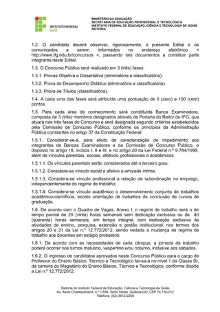 MINISTÉRIO DA EDUCAÇÃO
                                   SECRETARIA DE EDUCAÇÃO PROFISSIONAL E TECNOLÓGICA
                                   INSTITUTO FEDERAL DE EDUCAÇÃO, CIÊNCIA E TECNOLOGIA DE GOIÁS
                                   REITORIA




1.2. O candidato deverá observar, rigorosamente, o presente Edital e os
comunicados       a      serem   informados   no    endereço  eletrônico     <
http://www.ifg.edu.br/concursos >, passando tais documentos a constituir parte
integrante deste Edital.
1.3. O Concurso Público será realizado em 3 (três) fases:
1.3.1. Provas Objetiva e Dissertativa (eliminatória e classificatória).
1.3.2. Prova de Desempenho Didático (eliminatória e classificatória).
1.3.3. Prova de Títulos (classificatória).
1.4. A cada uma das fases será atribuída uma pontuação de 0 (zero) a 100 (cem)
pontos.
1.5. Para cada área de conhecimento será constituída Banca Examinadora,
composta de 3 (três) membros designados através de Portaria do Reitor do IFG, que
atuará nas três fases do Concurso e será designada segundo critérios estabelecidos
pela Comissão de Concurso Público, conforme os princípios da Administração
Pública constantes no artigo 37 da Constituição Federal.
1.5.1. Considerar-se-á, para efeito de caracterização de impedimento aos
integrantes de Bancas Examinadoras e da Comissão de Concurso Público, o
disposto no artigo 18, incisos I, II e III, e no artigo 20 da Lei Federal n.º 9.784/1999,
além de vínculos parentais, sociais, afetivos, profissionais e acadêmicos.
1.5.1.1. Os vínculos parentais serão considerados até o terceiro grau;
1.5.1.2. Considera-se vínculo social e afetivo a amizade íntima;
1.5.1.3. Considera-se vínculo profissional a relação de subordinação no emprego,
independentemente do regime de trabalho;
1.5.1.4. Considera-se vínculo acadêmico o desenvolvimento conjunto de trabalhos
acadêmico-científicos, exceto orientação de trabalhos de conclusão de cursos de
graduação.
1.6. De acordo com o Quadro de Vagas, Anexo I, o regime de trabalho será o de
tempo parcial de 20 (vinte) horas semanais sem dedicação exclusiva ou de 40
(quarenta) horas semanais, em tempo integral, com dedicação exclusiva às
atividades de ensino, pesquisa, extensão e gestão institucional, nos termos dos
artigos 20 e 21 da Lei n.º 12.772/2012, sendo vedada a mudança de regime de
trabalho aos docentes em estágio probatório.
1.6.1. De acordo com as necessidades de cada câmpus, a jornada de trabalho
poderá ocorrer nos turnos matutino, vespertino e/ou noturno, inclusive aos sábados.
1.6.2. O ingresso de candidatos aprovados neste Concurso Público para o cargo de
Professor do Ensino Básico, Técnico e Tecnológico far-se-á no nível 1 da Classe DI,
da carreira do Magistério do Ensino Básico, Técnico e Tecnológico, conforme dispõe
a Lei n.º 12.772/2012.


                Reitoria do Instituto Federal de Educação, Ciência e Tecnologia de Goiás
             Av. Assis Chateaubriand, n.º 1.658, Setor Oeste, Goiânia-GO, CEP 74.130-012
                                         Telefone: (62) 3612-2200
 