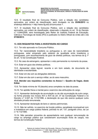 MINISTÉRIO DA EDUCAÇÃO
                                   SECRETARIA DE EDUCAÇÃO PROFISSIONAL E TECNOLÓGICA
                                   INSTITUTO FEDERAL DE EDUCAÇÃO, CIÊNCIA E TECNOLOGIA DE GOIÁS
                                   REITORIA




12.6. O resultado final do Concurso Público, com a relação dos candidatos
aprovados, por ordem de classificação, será divulgado no dia 05/06/2013 no
endereço eletrônico < http://www.ifg.edu.br/concursos >.
12.7. O resultado final do Concurso Público, com a relação dos candidatos
aprovados, por ordem de classificação, observado o disposto no art. 16 do Decreto
n.º 6.944/2009, será homologado pelo Reitor do Instituto Federal de Educação,
Ciência e Tecnologia de Goiás (IFG) e publicado no Diário Oficial da União até o dia
07/06/2013.


13. DOS REQUISITOS PARA A INVESTIDURA NO CARGO
13.1. Ter sido aprovado no Concurso Público.
13.2. Ter nacionalidade brasileira ou portuguesa e, em caso de nacionalidade
portuguesa, estar amparado pelo estatuto de igualdade entre brasileiros e
portugueses, com reconhecimento de gozo de direitos políticos, nos termos do § 1º
do art. 12 da Constituição Federal.
13.3. No caso de estrangeiro, apresentar o visto permanente no momento da posse.
13.4. Estar em gozo dos direitos políticos.
13.5. Apresentar cópia legível, recente e em bom estado, de documento de
identidade e escolaridade.
13.6. Estar em dia com as obrigações eleitorais.
13.7. Estar em dia com o serviço militar, se do sexo masculino.
13.8. Atender aos requisitos constantes no Anexo I – Quadro de Vagas, deste
Edital.
13.9. Ter idade mínima de 18 (dezoito) anos completos na data da posse.
13.10. Ter aptidão física e mental para o exercício das atribuições do cargo.
13.11. Apresentar declaração de acumulação ou de não acumulação de outro cargo,
na forma prevista nos incisos XVI e XVII do art. 37 da Constituição Federal e no
Decreto n.º 2.027 de 11/10/1996, e declaração de que não exerce qualquer outra
atividade privada remunerada.
13.12. Apresentar declaração de bens e valores patrimoniais.
13.13. Não ter sofrido, no exercício de função pública, penalidade incompatível com
a investidura em cargo público federal, prevista no art. 137, parágrafo único, da Lei
n.º 8.112/1990.
13.14. Não perceber proventos de aposentadoria nem qualquer remuneração de
cargo ou emprego público que caracterizem acumulação ilícita de cargos, nos
termos da Constituição Federal.



                Reitoria do Instituto Federal de Educação, Ciência e Tecnologia de Goiás
             Av. Assis Chateaubriand, n.º 1.658, Setor Oeste, Goiânia-GO, CEP 74.130-012
                                         Telefone: (62) 3612-2200
 