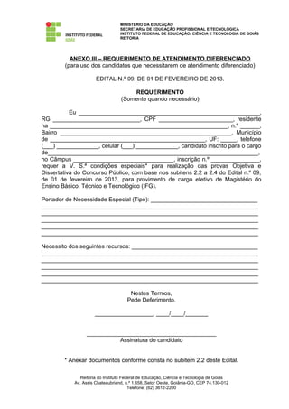 MINISTÉRIO DA EDUCAÇÃO
                                  SECRETARIA DE EDUCAÇÃO PROFISSIONAL E TECNOLÓGICA
                                  INSTITUTO FEDERAL DE EDUCAÇÃO, CIÊNCIA E TECNOLOGIA DE GOIÁS
                                  REITORIA




          ANEXO III – REQUERIMENTO DE ATENDIMENTO DIFERENCIADO
        (para uso dos candidatos que necessitarem de atendimento diferenciado)

                      EDITAL N.º 09, DE 01 DE FEVEREIRO DE 2013.

                                      REQUERIMENTO
                                  (Somente quando necessário)

           Eu ________________________________________________________,
RG ___________________________, CPF _______________________, residente
na _______________________________________________________, n.º ______,
Bairro _____________________________________________________, Município
de ________________________________________________, UF: _____, telefone
(___) _____________, celular (___) _____________, candidato inscrito para o cargo
de_________________________________________________________________,
no Câmpus _______________________________, inscrição n.º _______________,
requer a V. S.ª condições especiais* para realização das provas Objetiva e
Dissertativa do Concurso Público, com base nos subitens 2.2 a 2.4 do Edital n.º 09,
de 01 de fevereiro de 2013, para provimento de cargo efetivo de Magistério do
Ensino Básico, Técnico e Tecnológico (IFG).

Portador de Necessidade Especial (Tipo): _________________________________
___________________________________________________________________
___________________________________________________________________
___________________________________________________________________
___________________________________________________________________
___________________________________________________________________

Necessito dos seguintes recursos: _______________________________________
___________________________________________________________________
___________________________________________________________________
___________________________________________________________________
___________________________________________________________________
___________________________________________________________________

                                      Nestes Termos,
                                     Pede Deferimento.

                     __________________, ____/____/_______


                 ________________________________________
                           Assinatura do candidato


        * Anexar documentos conforme consta no subitem 2.2 deste Edital.

               Reitoria do Instituto Federal de Educação, Ciência e Tecnologia de Goiás
            Av. Assis Chateaubriand, n.º 1.658, Setor Oeste, Goiânia-GO, CEP 74.130-012
                                        Telefone: (62) 3612-2200
 