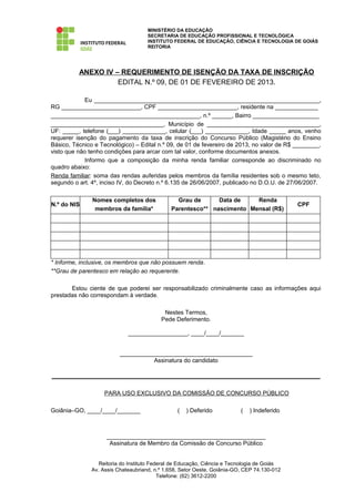 MINISTÉRIO DA EDUCAÇÃO
                                     SECRETARIA DE EDUCAÇÃO PROFISSIONAL E TECNOLÓGICA
                                     INSTITUTO FEDERAL DE EDUCAÇÃO, CIÊNCIA E TECNOLOGIA DE GOIÁS
                                     REITORIA




          ANEXO IV – REQUERIMENTO DE ISENÇÃO DA TAXA DE INSCRIÇÃO
                    EDITAL N.º 09, DE 01 DE FEVEREIRO DE 2013.

             Eu ____________________________________________________________________,
RG ________________________, CPF ________________________, residente na _____________
_____________________________________________, n.º ______, Bairro ____________________
__________________________________, Município de __________________________________,
UF: _____, telefone (___) _____________, celular (___) _____________, Idade _____ anos, venho
requerer isenção do pagamento da taxa de inscrição do Concurso Público (Magistério do Ensino
Básico, Técnico e Tecnológico) – Edital n.º 09, de 01 de fevereiro de 2013, no valor de R$ ________,
visto que não tenho condições para arcar com tal valor, conforme documentos anexos.
             Informo que a composição da minha renda familiar corresponde ao discriminado no
quadro abaixo:
Renda familiar: soma das rendas auferidas pelos membros da família residentes sob o mesmo teto,
segundo o art. 4º, inciso IV, do Decreto n.º 6.135 de 26/06/2007, publicado no D.O.U. de 27/06/2007.

               Nomes completos dos              Grau de      Data de    Renda
N.º do NIS                                                                                   CPF
                membros da família*           Parentesco** nascimento Mensal (R$)




* Informe, inclusive, os membros que não possuem renda.
**Grau de parentesco em relação ao requerente.

       Estou ciente de que poderei ser responsabilizado criminalmente caso as informações aqui
prestadas não correspondam à verdade.

                                           Nestes Termos,
                                          Pede Deferimento.

                             __________________, ____/____/_______


                          ________________________________________
                                    Assinatura do candidato

_________________________________________________________________________________

                    PARA USO EXCLUSIVO DA COMISSÃO DE CONCURSO PÚBLICO

Goiânia–GO, ____/____/_______                    (   ) Deferido           (   ) Indeferido



                    ________________________________________________
                     Assinatura de Membro da Comissão de Concurso Público


                  Reitoria do Instituto Federal de Educação, Ciência e Tecnologia de Goiás
               Av. Assis Chateaubriand, n.º 1.658, Setor Oeste, Goiânia-GO, CEP 74.130-012
                                           Telefone: (62) 3612-2200
 